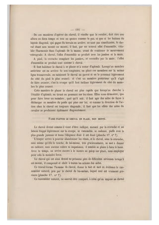 De ces manières ti'opérei' du cheval, il résulte que le reculer, doit être une
allure en deux temps et non en quatre comme le pas, et que si les battues du
bipède diagonal, qui gagne du terrain en arrière, ne sont pas simultanées, le che-
val étant non monté ou monté, il faut, par un nouvel effet d'ensemble, réta-
blir l'harmonie dans l'aplomb de la masse, avant de continuer le mouvement
•rétrograde. A cheval, l'effet d'ensemble se produit avec les jambes et la m ain.
A pied, la cravache remplace les jambes, et secondée par la main, l'effet
d'ensemble se produit tout comme à cheval.
Il faut habituer le cheval à se placer et à rester d'aplomb. Lorsqu'un membre
antérieur est en arrière de son congénère, on place ces membres sur la même
ligne transversale, en saisissant le cheval au garrot et en le poussant légèrement
du côté du pied le plus avancé; si c'est un membre postérieur qu'il s'agit
de faire avancer, c'est la croupe qu'il faut incliner légèrement du côté du mem-
bre le plus avancé.
Cette manière de placer le cheval est plus rapide que lorsqu'on cherche à
l'établir d'aplomb, en tirant ou poussant sur les rênes. Elles nous démontre, que
pour faire lever un membre, quel qu'il soit, il faut agir des aides de façon à
décharger ce membre du poids qu i pèse sur lui, et comme la direction de l'ac-
tion chez le cheval est toujours diagonale, il faut que les effets des aides du
cavalier se produisent également diagonalement.
FAIRE PIAFFER LE CHE VAL EN PLACE, NON MONTÉ.
Le cheval dressé comme il vient d 'être indiqué, menacé par la cravache et au
besoin frappé légèrement s ur la croupe, se rassemble, se cadence, piaffe avec la
plus grande justesse et toute l'élégance dont il est doué (planche 17, n* 7).
L'écuyer arrive à pouvoir abandonner les rênes, et le cheval, sous la cravache,
sans même qu'elle le touche, de lui-même, très gracieusement, s e met à danser
en cadence, sans aucune colère ni impatience, il semble se plaire à faire le beau.
Avec le temps, on arrive encore à le mettre au galop sur place, sans employer
pour cela la moindre force.
Le cheval qui est ainsi dressé ne présente plus de difficultés sérieuses lorsqu'il
est monté, il comprend et obéit à toutes les actions des aides.
Ce travail forme l'homme de cheval, donne le tact et met en évidence le ras-
sembler naturel, pris par le cheval de lui-même, lequel seul est vraiment gra-
cieux (planche 17, n0 7).
Ce rassembler naturel, ne saurait être comparé, à celui qu'on impose au cheval
 