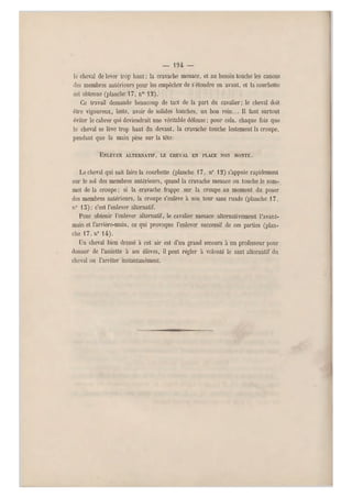 — 194 —
le cheval de lever tr op haut ; la cravache menace, et au besoin touche les canons
des membres antérieurs pour les empêcher de setendre en avant, et la courbette
est obtenue (planche 17, n0 12),
Ce travail demande beaucoup de tact de la part du cavalier; le cheval doit
être vigoureux, leste, avoir de solides hanches, un bon rein... Il faut surtout
éviter le cabrer qui deviendrait une véritable défense: pour cela, chaque fois que
le cheval se lève t rop haut du devant, la cravache touche lestement la croupe,
pendant que la main pèse sur la tête:
ENLEVER ALTERNATIF, LE CHEVAL EN PLACE NON MONTÉ.
Le cheval qui sait faire la courbette (planche 17, n" 1 2) s'appuie rapidement
sur le sol des membres antérieurs, quand la cravache menace ou touche le som-
met de la croupe ; si la cravache frappe sur la croupe au moment du poser
des membres antérieurs, la croupe s'enlève à son tour sans ruade (planche 17,
n0 15); c'est l'enlever alternatif.
Pour obtenir l'enlever alternatif, le cavalier menace alternativement l'avant-
main et l'arrière-main, ce qui provoque l'enlever successif de ces parties (plan-
che 17, n" 14).
Un cheval bien dressé à cet air est d'un grand secours à un professeur pour
donner de l'assiette à ses élèves, il peut régler à volonté le saut alternatif du
cheval ou l'arrêter instantanément.
 