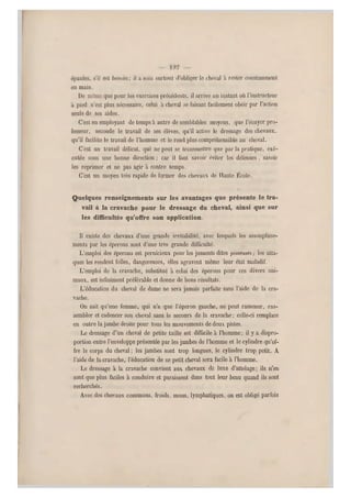 épaules, s'il est besoin ; il a soin surto ut d'obliger le cheval à rester constamment
en m ain.
De même que pour les exercices précé dents, il arrive un instant où l'instructeur
a pied n'est plus nécessaire, celui à cheval se faisant facilement obéir par l'action
seule de ses aides.
C'est en employant de temps à autre de semblables moyens, que l'écuyer pro-
fesseur, seconde le travail de ses élèves, qu'il active le dressage des chevaux,
qu'il facilite le travail de l 'homme et le rend plus compréhensible au cheval.
C'est un travail délicat, qui ne peut se transmettre que par la pratique, exé-
cutée sous une bonne direction ; car il faut savoir éviter les défenses , savoir
les réprimer et ne pas agir à contre temps.
C'est un moyen très rapide de former des chevaux de Haute École.
Quelques renseignements sur les avantages que présente le tra-
vail à la cravache pour le dressage du cheval, ainsi que sur
les difficultés qu'offre son application.
Il existe des chevaux d'une grande irritabilité, avec lesquels les assouplisse-
ments par les éperons sont d'une très grande difficulté.
L'emploi des éperons est pernicieux pour les juments dites pisseuses; les atta-
ques les rendent folles, dangereuses, elles agravent même leur état maladif.
L'emploi de la cravache, substitué à celui des éperons pour ces divers ani-
maux, est infiniment préférable et donne de bons résultats.
L'éducation du cheval de dame ne sera jamais parfaite sans l'aide de la cra-
vache.
On sait qu'une femme, qui n'a que l'éperon gauche, ne peut ramener, ras-
sembler et cadencer son cheval sans le secours de la cravache; celle-ci remplace
en outre la jambe droite pour tous les mouvements de deux pistes.
Le dressage d 'un cheval de petite taille est difficile à l'homme: il y a dispro-
portion entre l'enveloppe présentée par les jambes de l'homme et le cylindre qu'of-
fre le corps du cheval ; les jambes sont trop longues, l e cylindre trop petit. A
l'aide de la cravache, l'éducation d e ce petit cheval sera facile à l'homme.
Le dressage à la cravache convient aux chevaux de luxe d'attelage; ils n'en
sont que plus faciles à conduire et paraissent dans tout leur beau quand ils sont
recherchés.
Avec des chevaux co mmuns, froids, mous, lymphatiques, on est obligé parfois
 