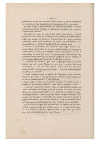 — 200 —
expérimentés, ils soni donc rélléchis, calculés, sentis ; il ne pouvait pas se glisser
de grosses erreurs dans les explications qui analysent ces divers mouvements.
Le cheval se meut en vertu des mêmes lois physiques que l'homme, tous deux
subissent des conditions identiques de statique et de dynamique pour se mouvoir
dans toutes les directions.
Ceci admis, il ne nous reste plus qu'a l'aire copier les mouvements de l'homme
par le cheval, et de même que le premier se meut en raison des commandements
qui lui sont faits par son instructeur, de même le cheval se mouvra en raison
des attitudes qui lui seront données par son cavalier, les mouvements de tous
deux, de l'homme et du cheval, étant le résultat des attitudes prises.
Partant de ce raisonnement, nous appliquons depuis longues années au ma-
niement du cheval, les mêmes lois qui nous régissent dans tous nos mouvements
automatiques; la réussite la plus complète a couronné notre manière d'opérer, et
nous sommes convaincu qu'il en sera de même pour tous les cavaliers qui con-
sentiront à réfléchir avant d'agir, car il devient obligatoire de savoir comment on
ferait soi-même si l'on voulait faire ce que l'on demande au cheval.
L'ordonnance de cavalerie, à pied, dont les principes règlent les diverses
attitudes que doit prendre l'homme de recrue pour se mouvoir dans toutes
les directions, va donc nous servir de guide ; nous n'aurons qu'à faire imiter
par le cheval les mouvements que fait l 'homme, et l'éducation de ra nimai se fera
sans lutte et sans difficulté.
Presque tous les écuyers qui ont fait école, do la Guérinière excepté, considèrent
l'allure du pas comme la plus importante pour l'exécution des mouvements qui
servent de base fondamentale à la saine equitation.
C'est à l'allure du pas que nous ferons l'éducation du cheval; au pas, le
langage des aides peut être rendu clair, lucide, facile à comprendre au cheval.
Le dressage d'un cheval à l'allure du pas est très long, lorsqu'il s'applique à un
animal non assoupli, non accordé, parce que les actions de l'homme sont moins
claires, sont moins compréhensibles pour le cheval qui se contracte, se raidit;
mais lorsque le cheval a reçu l'éducation qui précède, lorsqu'il est accordé, il n'e n
est plus ainsi ; l'animal est plus maniable, plus mobile, il sent mieux les a ides, y
répond plus rapidement, sa volonté est soumise ; il en est de même de ses forces ;
le cheval assoupli écoute le langage des aides, s'empresse en un mot d'obéir.
C'est une raison de plus pour que le cavalier soit logique dans ses actions,
qu'il se rende bien compte que le cheval seni ce que le cavalier fail et ignore
cç que le cavalier a l'inlcnlion de faire; le cheval ne peut obéir qu'à ce q u'il
sent, il lui est impossible d'exécuter ce qu'il ignore.
 