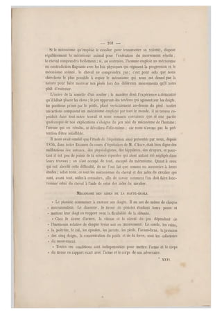 — 201 —
Si le mécanisme qu'emploie le cavalier pour transmettre sa volonté, dispose
régulièrement le mécanisme animal pour l'exécution du mouvement résolu ,
le cheval comprendra facilement ; si, au contraire, l'homme emploie un mécanisme
en contradiction flagrante avec les lois physiques qui régissent la progression et le
mécanisme animal, le cheval ne comprendra pas ; c'est pour cela que nous
cherchons le plus possible à copier le mécanisme qui nous est donné par la
nature pour faire mouvoir nos pieds lo rs des différents mouvements qu'il nous
plaît d'exécuter.
L'usure de la semelle d'un soulier ; la manière dont l'expérience a démontré
qu'il fallait placer les clous ; le jeu apparent des tendons qui agissent sur les doigts,
les positions prises par le poids, placé verticalement au-dessus du pied : toutes
ces actions composent un mécanisme employé par tout le monde, il se trouve re-
produit dans tout notre travail et nous sommes convaincu que si une partie
quelconque de nos explications s'éloigne du jeu réel du mécanisme de l'homme;
l'erreur qui en résulte, se dévoilera d'elle-mêm e ; car nous n'avons pas la pré-
tention d'être infaillible.
Il nous avait semblé que l'étude de l'équdation ainsi présentée par nous, depuis
1854, dans notre Examen du cours d'équitation de M. d'Aure, était bien digne des
méditations des auteurs, des physiologistes, des hippiâtres, des écuyers, et pour-
tant il est peu de points de la science équestre qui aient autant été négligés dans
leurs travaux ; on s'est occupé de tout, excepté du mécanisme. Quant à ceux
qui ont abordé cette difficulté, ils ne l'ont fait que comme un accessoire à leurs
études ; selon nous, ce sont les mécanism es du cheval et d es aides du cavalier qui
sont, avant tout, utiles à connaître, afin de savoir comment l'on doit faire fonc-
tionner celui du cheval à l'aide de celui des aides du cavalier.
MÉCANISME DES AIDES DE LA HAUTE-ÉCOLE.
« Le pianiste commence à exercer ses doigts. Il en est d e même de chaque
« instrumentiste. Le chasseur, le tireur de pistolet étudient leurs poses et
* mettent le ur doigt en rapport avec la flexibilité de la détente.
« Chez le tireur d'armes, la vitesse et la sûreté du jeu dépendent de
« l'harmonie relative de chaque levier mis en mouvement. Le coude, les reins,
« la poitrine, le col, les épaules, les jarrets, les pieds, l'avant-bras, la pression
« des cinq doigts, la concentration du poids et de la force, sont les cofacteurs
« du mouvement.
« Toutes ces conditions sont indispensables pour mettre l'arme et le corps
« du tireur en rapport exact avec l'arm e et le corps de son adversaire.
* XXVI.
 