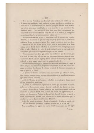 — 209 —
« Avec un peu d'a ttention, en observant'cette méthode, on sentira eu peu
« de temps dans ses jarrets, quel pied pose et quel pied lève ; et quand on sera
« bien sûr de ce mouvement au pas, il faudra pratiquer la même chose au trot,
« qui est un mouvement plus détaché de terre, plus vite, et par conséquent plus
« diff icile à sentir ; c'est pourquoi il faut dans cette allure recommencer par
« regarder le mouvement de l'épaule pour être sûr de sa position, et faire passer
« ce sentiment dans les jarrets , comme on a fait au pas.
« Lorsqu'on sentira bien au trot la position des pieds de devant sans regarder
« l'épaule, on le sentira en peu de temps au galop, parce que la position des
« pieds de devant au galop se fait en deux temps, comme au trot, un, deux.
« Quand on sera sûr de son galop, il sera facile de sentir quand il se désu-
« nira; car un cheval désuni à l'allure si incommode, qu e pour peu qu'on soit
« bien en selle, il faudrait être privé de tout sentiment, pour ne pas sentir le dé-
« rangement que cause ce changemen t déréglé dans son assiette.
« Quoique ce soit une chose qui mérite plus d'attention que de science, que
« de sentir bien son galop, elle est pourtant absolument nécessaire a savoir, pour
« mener un cheval dans les règles ; et tout cavalier q ui ne sent pas le galop du
« cheval, ne peut jamais passer pour un homme de cheval. »
Les inflexions longitudinales et latérales de la colonne vertébrale du cheval à
l'allure du pas, les ondulations diagonales qui résultent du jeu des bipèdes dia-
gonaux produisent des effets sur la colonne vertébrale de l'homm e, semblables à
ceux qu'éprouve le cheval.
Les épaules de l'homme suivent le même mouvement que celles du cheval,
elles avancent successivement avec des interruptions qui se manifestent a chaque
appui d'un membre antérieur.
La tête de l'homme a une tendance à s'incliner en avant après chaque appui
pris par les membres antérieurs.
Les jambes de l'homme sont repoussées en arrière par les coudes du cheval,
tandis que les balancements latéraux du ventre tendent à les chasser en avant.
Le centre de gravité de l'homme subira de très légers déplacements verticaux
semblables à celui du cheval, ceux laté raux ne seront pas appréciables; ils le
seraient très fortement si l'animal se berçait latér alement, comme on paraît le
croire, en cherchant à justifier cette opinion par les appuis très courts que l'a-
nimal.prend sur les bases de sustentation latérales.
Le jeu des membres antérieurs du cheval sera senti ; de plus on peut le voir.
Celui des membres postérieurs est moins accusé et on ne le voit pas.
Nous avons dit que les appuis pris par les membres antérieurs sont très appré-
* XXVII.
 