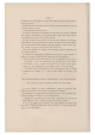 — 21G —
ni même avoir la tête oblique en avant. Cette position n'est pas naturelle chez le
cheval non monté.
L'animal monté se place ainsi quand il redoute une main maladroite, il se met
en garde contre ses à-coup.
« Les yeux fixés droit devant eux. »
La tête du cheval placée verticalement est sans doute une position artificielle
pour certaines conformations, c'est le petit nombre; mais l'art corrige ainsi les
inconvénients qui résultent d'une vicieuse position.
Les yeux, quoique un peu de côté, se trouvent alors tournés en avant et peu-
vent embrasser u ne grande étendue de terrain, de même qu'ils peuvent aperce-
voir les corps placés devant l'animal à une petite distance, ce qui ne peut avoir
lieu lorsque les yeux ne sont pas fixés droit devant eux.
Toute école équestre qui s'éloigne de ces principes naturels n'obtiendra que
des résultats médiocres.
Il résulte de la comparaison qui précède, que le cheval a copié l'attitude ré-
gulière de l'homme, excepté dans les erreurs qui lui sont imposées.
« Nous l'avons dit dans notre Examen du Cours d'équitalion de M. d'Aure.
« La pensée de faire des comparaisons e ntre l'homme et le cheval vient à
« tout le monde ; mais on se figure touj ours qu'il faut se mettre à quatre pattes,
« comme l'on dit communément, pour imiter le cheval. C'est une erreur.
« Le cheval dans ses mouvements se trouve identiquement dans les mêmes
« conditions que l'homme ; il y a plus de point d'appui et de masse, voila
« tout. »
DE L'UTILITÉ D'OBL IGER LE CHEVAL A RÉGU LARISER SA BASE DE SUSTENTATION
ET A PLACER SA TÈTE AU RAMEN ER, DROITE SANS ÊTRE GÊNÉE.
Le cheval, habitué à se placer régulièrement, perdra ses mauvaises habi-
tudes. avons-nous dit ; n'en est-il pas de même pour l'homme?
L'ordonnance de cavalerie donne les motifs du po urquoi de ses principes con-
cernant la position de l'homme; en voici quelques-uns :
« Article 6mc. Les talons sur la même ligne : parce que s'il y en avait un
« plus reculé que l'autre, l'épaule du même côté serait en arrière. »
Il en est de même pour le cheval ; si un pied antérieur est plus reculé
que l'autre, l'épaule du même côté sera on arrière ; si c'est un pied posté-
rieur, ce sera une hanche.
 