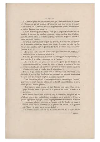 — 217 —
« Le corps cTaplomb sur les hanches: parce que c'est le seul moyen de donner
« à l'homme un parfait équilibre. (L'instructeur doit observer que la plupart
« des recrues ont la mauvaise habitude de pencher une épaule, de creuser un
« côté ou d'avancer une hanche). »
Il en est de même pour le cheval; pour que le corps soit d'aplomb sur les
hanches, il faut que les membres postérieurs soient sur leur ligne d'aplomb,
alors les hanches seront à la même hauteur ; c'est le seul moyen de donner au
cheval un parfait équilibre.
Le cavalier observera que la plupart des chevaux, de même que les recrues,
ont la mauvaise habilude de pencher une épaule, de creuser un côté ou d'a-
vancer une hanche; c'est la position du cheval en station libre abandonnée
(planche 1, n0 4).
« Les jarrets tendus sans les raidir : parce que si l'homme les raidissait, il
« en résulterait de la gêne et de la fatigue. »
N'en est-il pas de même chez le cheval; s'il ne s'appuie pas régulièrement, il
sera contraint à se raidir, à se camper ou a s'acculer.
« Le haut du corps un peu penché en avant : parce qu e les hommes de
« recrue ont l'habitude de creuser les reins, d'avancer le ventre et de ren-
« verser les épaules. Il est essentiel de prévenir ce vice de position ou de le
« dét ruire ; car il met le cavalier hors de son aplomb. »
N'en est-il pas encore de même pour le cheval ; s'il est abandonné à ses
habitudes de station libre abandonnée, ne creuse-t-il pas les reins, ne s'enselle-
t-il pas plus que lorsqu'il est placé en station régulière1
•S'il est essentiel de prévenir ce vice de position ou de le détruire pour l'homme,
pourquoi n'en serait-il pas de même pour le cheval? comme l'homme, ça ne le
met-il pas hors de son aplomb?
« Pour s'a ssurer qu'un cavalier a le haut du corps bien placé, il faut lui ap-
« puyer le doigt contre la poitrine ; si sa position est bonne, il résiste à la
« pression.»
Cette manière de tâter avec le bout du doigt si l'homme est bien placé, s'il est
d'aplomb, n'est-ce pas, en equitation, le sentiment de la main de la bride, le
point d'appui fixe et léger qui s'établit réciproquement entre l'homme et le cheval-?
« Les épaules effacées: parce que, si l'homme avait les épaules en avant et
« le dos voûté, défauts ordinaires de la plupart des recrues, il ne pourrait
« ni s'aligner, ni manier son arme avec facilité. »
Les chevaux montés n'ont-ils pas le défaut ordinaire de se mettre sur les
* XXVIII.
 