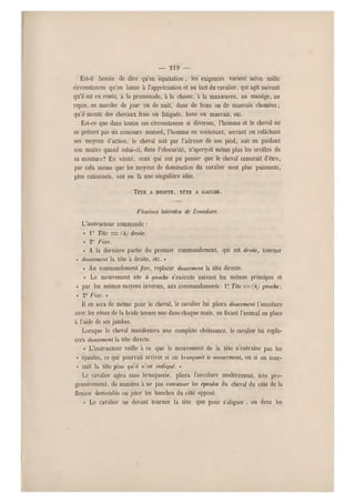 — 219 —
Est-il besoin de dire qu'en equitation , les exigences varient selon mille
circonstances qu'on laisse à l'appréciation et au tact du cavalier, qui agit suivant
qu'il est en route, à la promenade, à la chasse, à la manœuvre, au manège, au
repos, en marche de jour ou de nuit, dans de bons ou de mauvais chemins ;
qu'il monte des chevaux frais ou fatigués, bons ou mauvais, etc.
Est-ce que dans toutes ces circonstances si diverses, l'homme et le cheval ne
se prêtent pas un concours mutuel, l'homme en soutenant, serrant ou relâchant
ses moyens d'action, le cheval soit par l'adresse de son pied, soit en guidant
son maître quand celui-ci, dans l'obscurité, n'aperçoit même plus les oreilles de
sa monture? En vérité, ceux qui ont pu penser que le cheval cesserait d 'être,
par cela même que les moyens de domination du cavalier sont plus puissants,
plus rationnels, ont eu là une singulière idée.
TÊTE A DROITE, TÉTE A GAUCHE.
Flexions latérales de l'encolure.
L'instructeur commande :
« 1° Téte = fàj droite.
« 2" Fixe.
« A la dernière partie du premier commandement, qui est droite, tourner
« doucement la tète à droite, etc. »
« Au commandement fixe, replacer doucement la tête directe.
« Le mouvement téle à (jauche s'exécute suivant les mêmes principes et
« par les mêmes moyens inverses, aux commandements : 1° Tête — (à) gauche ;
« 2° Fixe. »
Il en s era de même pour le cheval, le cavalier lui pliera doucement l'encolure
avec les rênes de la bride tenues une dans chaque main, en fixant l'animal en place
à l'aide de ses jambes.
Lorsque le cheval manifestera une complète obéissance , le cavalier lui repla-
cera doucement la tête directe.
« L'instructeur veille à ce que le mouvement de la tête n'entraîne pas les
« épaules, ce qui pourrait arriver si on brusquait le mou vement, ou si on tour-
« liait la tête plus qu'il n'est indiqué. »
Le cavalier' agira sans brusquerie, pliera l'encolure modérément, très pro-
gressivement, de manière à ne pas entraîner les épaules d u cheval du côté de la
flexion demandée ou jeter les hanches du côlé opposé.
« Le cavalier ne devant tourner la tête que pour s'aligner, ou dans les
 