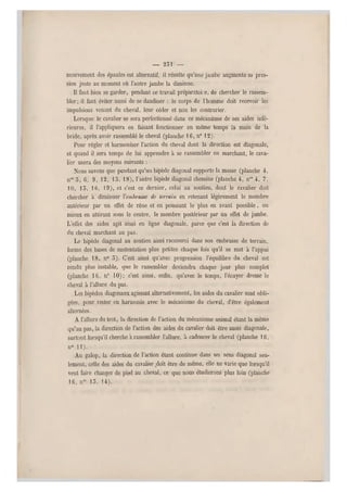 — 251 —
mouvement des épaules est alternatif, il résulte qu'une jambe augmente sa pres-
sion juste au moment où l' autre jambe la diminue.
Il faut bien se gard er, pendant ce travail préparatoi e , de chercher l e rassem-
bler; il faut éviter aussi de se dandiner : le corps de l'homme doit recevoir les
impulsions venant du cheval, leur céder et non les contrarier.
Lorsque le cavalier se sera perfectionné dans ce mécanisme de ses aides infé-
rieures, il l'appliquera en faisant fonctionner en même temps la main de la
bride, après avoir rassemblé le cheval (planche 1G, n0 12).
Pour régler et harmoniser l'action du cheval dont la direction est diagonale,
et quand il sera temps de lui apprendre à se rassembler en marchant, le cava-
lier usera des moyens suivants :
Nous savons que pendant qu'un bipède diagonal supporte la masse (planche 4,
nos 5, 6, 9, 12, 13, 18), l'autre bipède diagonal chemine (planche 4, nos 4, 7,
10, 15, 1C, 19), et c'est ce dernier, celui au soutien, don t le cavalier doit
chercher à diminuer Ycmbrasse de terrain en retenant légèrement le membre
antérieur par un effet de rêne et en poussant le plus en avant possible, ou
mieux en attirant sous le centre, le membre postérieur par un effet de jambe.
L'effet des aides agit ainsi en ligne diagonale, parce que c'est la direction de
du cheval marchant au pas.
Le bipède diagonal au soutien ainsi raccourci dans son embrasse de terrain,
forme des bases de sustentation plus petites chaque fois qu'il se met à l'appui
(planche 18, n0 5). C'est ainsi qu'avec progression l'équilibre du cheval est
rendu plus instable, que le rassembler deviendra chaque jour plus complet
(planche 16, n0 10); c'est ainsi, enfin, qu'avec le temps, l'écuyer dresse le
cheval à l'allure du pas.
Les bipèdes diagonaux agissant alternativement, les aides du cavalie r sont obli-
gées, pour rester en harmonie avec le mécanisme du cheval, d'être également
alternées.
A l'allure du trot, la direction de l'action du mécanisme animal étant la même
qu'au pas, la direction de l'action des aides du cavalier doit être aussi diagonale,
surtout lorsqu'il cherche a rassembler l'allure, à cadencer le cheval (planche 16,
n0 11).
Au galop, la direction de l'action étant continue dans un sens diagonal seu-
lement, celle des aides du cavalier ^doit être de même, elle ne varie que lorsqu'il
veut faire changer de pied au cheval, ce que nous étudierons plus loin (planche
16, nos 15, 14).
 