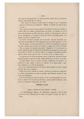 — 254 —-
nous nous on trouverons bien, le cheval sera plus parfait dans son exécution,
l'homme plus parfait dans ses actions.
« Pour porter le cavalier en avant quand il marque le pas, l'ordonnance
« prescrit a l'instructeur de commander : Marche, à l'instant où le pied va poser
« à terre. »
Pour porter le cheval en avant quand il se mobilise sur place avec facilité, le '
cavalier glisse ses jambes progressivement en arrière, en rendant un peu la
main et en continuant ses effets diagonaux alternés ; le mouvement en avant en
sera la conséquence, il se produira à droite par l'action de la jambe gauche, ou à
gauche, par celle de la jambe droite.
Le cavalier doit bien se rappeler que les éperons, s'ils sont nécessaires, pro-
duisent des actions différentes selon l'application qui en est faite (planche 7, n0 2). '
Près des sangles, les éperons décontractent le cheval, l'assouplissent, comme on
dit, pour exprimer que la volonté de l'animal ne s'oppose p as à celle de l'homme.
Très en arrière, les éperons provoquent l'impulsion, et le mouvement en
avant se produit lorsque la main rend, lorsqu'elle livre pass age aux forces mises
en jeu par le cheval; les éperons rangent les hanches, grandissent l'arrière-
main du cheval campé quand la main du cavalier arrête ces mêmes forces.
Les éperons très en arrière grandissent encore l'avant-main, asseoient le cheval
rassemblé quand l a main du cavalier refoule modérément ces forces en arrière.
Au point milieu, entre ces points extrêmes, l'application des éperons, se-
condée de la main, oblige le cheval à se ramener, et en même temps à rape-
tisser l'étendue de sa base de sustentation.
Il est très important pendant le dressage de bien assouplir le cheval, l'animal
doit être franc sur les éperons.
Il faut les lui faire redouter et craindre, de façon qu'aussitôt leur application
en arrière, le mouvement en avant se produise sans hésitation lorsque la main
ne fait pas d'opposition.
Si le cheval marque du mauvais vouloir, s'i l ne se pas franchement en avant,
il faut le châtier de la cravache sur les flancs, jusqu'à parfaite obéissance, ayant
soin de le récompenser chaque fois qu'il obéit.
Changer le pas.
ARRÊT A DROITE SUIV I D'UN DÉPART A DROITE.
« Au commandement : Marche, dit l'ordonnance, rapporter à côté du pied
« qui est en avant celui qui est en arrière, et repartir du pied qui était en
« avant .
 