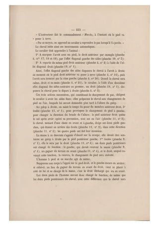 — 253 —
« L'instructeur fait le commandement :• Marche, à l'instant où le pied va
« poser à terre.
« Par ce moyen, on apprend au cavalier a reprendre le pas lorsqu'il l'a perdu. »
Le cheval imite ainsi ces mouvements automatiques.
Le cavalier doit apprendre à l'animal :
1° A marquer l'arrêt avec un pied, le droit antérieur par exemple (planche
4, nos 17, 18 et 19), par l'effet diagona l gauche des aides (planche 19, n" S)-
2° A repartir du même pied droit antérieur (planche 4, n0 2) à l'aide de l'ef-
fet diagonal droit (planche 19, n0 1),
Ainsi, l'effet diagonal gauche des aides disposera le cheval à l'arrêt à droite
au moment où le pied droit antérieur va poser à te rre (planche 4 , n0 16), puis
l'arrêt sera terminé par la rêne gauche (planche 4, n0 20). Quand le cheval sera
calme, droit et en main (planche 4 , n" 21), le cavalier, à l'aide d'un deuxième
effet diagonal des aides contraire au premier, un droit (planche 1 9, n0 1), dis-
posera le cheval pour le départ à droite (planche 4, n0 2).
Ces trois actions success ives, qui constituent le changement de pas, obligent
le cavalier a avoir les aides fines ; elles préparent le cheval aux changements de
pied en l'air, lesquels lui seront demandés plus tard à l'allure du galop.
Au galop à droite, on saisit le temps du poser du membre antérieur droit, 5'
foulée (planche 11, n0 1), pour provoquer le changement de pied à gauche,
pour changer la direction du branle de l'allure; le pied antérieur droit quitte
le sol après avoir opéré sa percussion, tout est en l'air (planche 1 1, n0 2);
le cheval, menacé d'une chute en avant et à gauche, dirige ses deux pieds gau-
ches, qui étaient en arrière des droits (planche 1 1, n" 2), dans cette direction
(planche 11, n0 5); les quatre pieds ont fait leur inversion.
La masse à sa descente s'appuie d'abord sur la croupe, elle devait être sou-
tenue au galop à droite par le pied postérieur gauche, lre foulée (planche 9,
n0 1), elle le sera par le droit (planche 1 1, n0 4); ces deux pieds postérieurs
ont changé de fonction : le gauche, qui devait recevoir la masse (planche 9,
n0 1), ira gagner du terrain en avant (planche 11, n0 4), et le droit, auquel re-
venait cette fonction, la recevra, l e changement de pied sera exécuté.
L'homme à pied et en- marche agit de même.
Supposons son corps à l'appui sur le pied droit, et le gauche encore en a rrière ;
si celui-ci, au lieu de gagner du terrain en avant du droit, vient se placer à
côté de lui et se charge de la masse, c'est le droit déchargé qui ira en avant.
Les deux pieds de l'homme auront donc changé de fonction, de même que
les deux pieds postérieurs du cheval, avec cette différence que le cheval aura
 