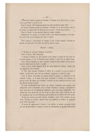 — 2,37 —
20Telarcler l'épaule gauche de l'homme a l'instant ou le pied droit va poser
à terre pour fixer ce pied au sol.
Pour le cheval, l'effet diagonal gauche .des aides produit le même effet.
5° Arrêter l'épaule gauche de l'homme à l'instant oii le pied gauche, qui est
en arrière, se rapprochera du droit qui est en avant : l'arrêt sera terminé.
Pour le cheval, la rêne gauche donne le même résultat.
Chacune de ces actions a sa raison d'être, son temps d'exécution, son à-pro-
pos aussi bien pour l'homme que pour le cheval.
Pour achever le mouvement de changer le pas, il faut remettre l'homme en
marche du pied droit, de celui qui était le plus en avant.
DÉPART A DROITE.
1° Toucher de nouveau l'homme, le prévenir.
Pour le cheval, eff et d'ensemble.
2° Incliner l'homme un peu à gauche pour porter le poids de son corps sur
la jambe gauche, ce qui le disposera pour entamer le pas avec la jambe droite.
Pour incliner l'homme un peu à gauche, l'action la plus simple est de le pous-
ser très légèrement de droite à gauche.
Pour le cheval, l'effet diagonal droit des aides disposera l'animal, comme cela
est obligatoire pour l'homme.
5° Pour faire marcher l'homme, il suffira de le pousser un peu en avant, il
partira du pied droit, qui n'est pas employé à supporter le poids du corps.
Pour le cheval, l es jambes, en faisant primer la gauche, le stimulent en lui
donnant l'action, et la main rend pour permettre à l'animal de s'incliner un
peu en avant. De même que l'homme, il partira du pied antérieur droit qui n'est
pas fixé au sol par le poids.
Si nous reconnaissons que toutes ces actions, lesquelles sont exactes, sont
obligatoires pour transmettre notre volonté d'homme à homme, reconnaissons
donc aussi que cela est également obligatoire pour nous faire comprendre d'un
animal qui nous porte sur son dos et qui ne peut saisir notre volonté que par
les sensations qui lui sont transmises par les effets de nos aides et de notre poids.
Si dans les actions que nous venons d'analyser, nous avons manqué de jus-
tesse, l'homme en marche, menacé dans son équilibre, se raidira, se déplacera
pour éviter une chute.
Il on sera de même pour le cheval : il se raidira, se mettra en garde contre
les à-coup qu'il subit, et comme sa base de sustentation est grande relativement
 