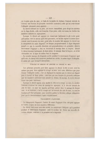 — 2 48 •
sur la piste près du mur, à l'aide de la jambe du dedans ; l'animal exécute de
"nouveau une fraction de pirouette renversée contraire à celle qui lui avait donné
l'obliquité nécessaire pour appuyer.
Le cheval redressé sur la piste, est encore immobilisé, puis dirigé de nouveau
sur la ligne droite, celle o ù il marche d'une piste, celle où toutes les foulées des
membres latéraux se superposent.
Lorsque le cheval sait appuyer en conservant facilement le pli voulu pour
qu'il puisse voir le terrain qu'il doit parcourir, on lui fait répéter le même mou-
vement sans le secours du mur ; pour cela, le cavalier fait appuyer le cheval sur
le changement de main diagonal, en forçant progressivement la ligne diagona le
jusqu'à ce que la nouvelle direction soit perpendiculaire à la première, alors le
mouvement d'appuyer a lieu en traversant le manège dans sa largeur. Quand
le cheval traverse facilemen t, de deux pistes, le manège dans la largeur, on le fait
chevaucher sur la ligne du milieu dans la longueur.
Le cavalier marqu e de fréquents arrêts pendant le mouvement d'appuyer quel
qu'il soit ; le cheval doit conserver pendant c es arrêts, le même degré d'obliquité,
le même pli, que lorsqu'il chevauchait.
L'ÉPAULE EN DEDANS OU APPUYER LA CROUPE AU MUR.
Les principes prescrits pour faire appuyer le cheval la tête au mur sont les
mêmes que pour faire appuyer la croupe au mur, avec cette différence que pour
donner l'obliquité voulue, c'est en déplaçant le s épaules que le cheval est dispos é
pour le travail de deux pistes ; c'est donc par une fraction de pirouette ordinaire
que les membres antérieurs sont amenés en dedans du manège, là où ils doivent
tracer une piste intérieure.
Lorsque le cheval appuie avec facilité la tête ou la croupe au mur, le cavalier
l'astreint à tourner les coins du manège en appuyant ; si la tête est tournée du
côté du mur, ce sont les épaules qu'il faut activer dans le passage de chaque
coin ; si au contraire, c'est la croupe qui est tournée du côté du mur, ce sont les
hanches qu'il faut précipiter, sans toutefois quitter la direction oblique obligatoire
pour que le chevauchement s'opère régulièrement.
CHANGEMENTS D'APPUYERS.
Le changement d'appuyer, l'action de cesser d'appuyer d'un côté pour appuyer
de l'autre, s'opère de trois manières différentes.
Le cheval doit avant tout être arrêté, en conservant l'obliquité qu'il possédait
pendant le mouvement d'appuyer, puis le cavalier lui danne une nouvelle di-
rection oblique, contraire à la première en le disposant.
 