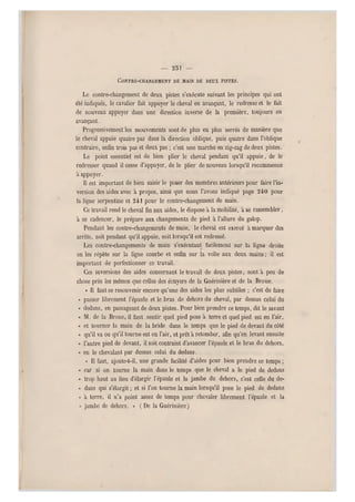 — 231 —
CONTRE-CHANGEMENT DE MAIN DE DEUX PISTES.
Le contre-changement de deux pistes s'exécute suivant les principes qui ont
été indiqués, le cavalier fait appuyer le cheval en avançant, le redresse et le fait
de nouveau appuyer dans une direction inverse de la première, toujours en
avançant.
Progressivement les mouvements sont de plus en plus serrés de manière que
le cheval appuie quatre pas dans la direction oblique, puis quatre dans l'oblique
contraire, enfin trois pas et deux pas ; c'est une marche en zig-zag de deux pistes.
Le point essentiel est de bien plier le cheval pendant qu'il appuie, de le
redresser quand il cesse d'ap puyer, de le plier de nouveau lorsqu'il recommence
à appuyer.
Il est important de bien saisir le poser des membres antérieurs pour faire l'in-
version des aides avec à propos, ainsi que nous l'avons indiqué page 240 pour
la ligne serpe ntine et 241 pour le contre-changement de main.
Ce travail rend le cheval fin aux aides, le dispose à la mobilité, à se rassembler,
à se cadencer, le prépare aux changements de pied a l'allure du galop.
Pendant les contre-changements de main, le cheval est exercé a marquer des
arrêts, soit pendant qu'il appuie, soit lorsqu'il est redressé.
Les contre-changements de main sfexécutant facilement sur la ligne droite
on les répète sur la ligne courbe et enfin s ur la volte aux deux mains ; il est
important de perfectionner ce travail.
Ces inversions des aides concernant le travail de deux pistes, sont à peu de
chose près les mêm es que celles des écuyers de la Guérinière et de la Broue.
« Il faut se resouvenir encore qu'une des aides les plus subtiles ; c'est de faire
« passer librement l'épaule et le bras de dehors du cheval, par dessus celui du
« dedans, en passageant de deux pistes. Pour bien prendre ce temps, dit le savant
« M. de la Broue, il faut sentir quel pied pose à terre et quel pied est en l'air,
« et tourner la main de la bride dans le temps que le pied de devant du côté
« qu'il va ou qu'il tourne est en l'air, et prêt à retomber, afin qu'en levant ensuite
« l 'autre pied de devant, il soit contraint d'avancer l'épaule et le bras du dehors,
« en le cbevalant par dessus celui du dedans.
« Il faut, ajoute-t-il, une grande facilité d'aides pour bien pr endre ce temps ;
« car si on tourne la main dans le temps que le cheval a le pied de dedans
« trop haut au lieu d'élargir l'épaule et la jambe du dehors, c'est celle du de-
ci dans qui s'élargit ; et si l'on tourne la main lorsqu'il pose l e pied de dedans
« à terre, il n'a point assez de temps pour chevaler librement l'épaule et la
« jambe de dehors. » ( De la Guérinière)
 