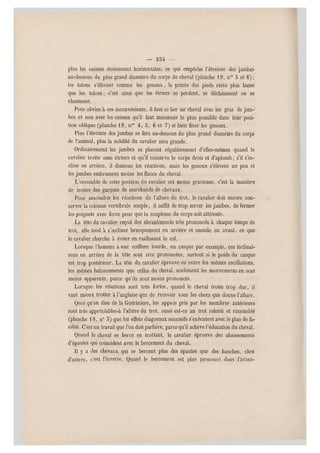 — 25 4 —
plus les cuisses deviennent horizontales, ce qui empêche l'étreinte des jambes
au-dessous du plus grand diamètre du corps du cheval (planche 1 9, nos 3 et 6);
les talons s'élèvent comme les genoux, la pointe des pieds reste plus basse
que les talons; c'est ainsi que les étriers se perdent, se déchaussent ou se
chaussent.
Pour obvier à ces inconvénients, il faut se lier au cheval avec les gras de jam-
bes e t non avec les cuiss es qu'il faut maintenir le plus possible dans leur posi-
tion oblique (planche 19 , n0ä 4, 5, 6 et 7) et bien fixer les genoux.
Plus l'étreinte des jambes se fera au-dessous du plus grand diamètre du corps
de l'animal, plus la solidité du cavalier sera grande.
Ordinairement les jambes se placent régulièrement d'elles-mêmes quand le
cavalier trotte sans étriers et qu'il conserve le corps droit et d'aplomb ; s'il s'in-
cline en arrière, il diminue les réactions, mais les genoux s'élèvent un peu et
les jambes embrassent moins les flancs du cheval.
L'ensemble de cette position du cavalier est moins gracieuse, c'est la manière
de trotter des garçons de marchands de chevaux.
Pour amoindrir les réactions de l'allure du trot, le cavalier doit encore con-
server la colonne vertébrale souple; il suffit de trop serrer les jambes, d e fermer
les poignets avec force pour que la souplesse du corps soit atténuée.
La tête du cavalier reçoit des ébranlements très prononcés à chaque temps d e
trot, elle tend à s'incliner b rusquement en arrière et ensuite en avant, ce que
le cavalier cherche à éviter en raidissant le col.
Lorsque l'homme aune coiffure lourd e, un casque par exemple, ces inclinai-
sons en arrière de la tête sont très prononcées, surtout si le poids du casque
est trop postérieur. La tête du cavalier éprouve en outre les mêmes oscillations,
les mêmes balancements q ue celles du cheval, seulement les mouvements en sont
moins apparents, parce qu'ils sont moins pron oncés.
Lorsque les réactions sont très fortes, quand le cheval trotte trop dur, il
vaut mieux trott er à l'anglaise que de recevoir tous les chocs que donne l'allure.
Quoi qu'en dise de la Guérinière, les appuis pris par les membres antérieurs
sont très appréciables.à l 'allure du trot, aussi est-ce au trot ralenti et rassemblé
(planche 18, n0 5) que les effets diagonaux succesifs s'exécutent avec le plus de fa-
cilité. C'est un travail que l'on doit parfaire, parce qu'il achève l'éducation du cheval.
Quand le cheval se berce en trottant, le cavalier éprouve des abaissements
d'épaules qui coïncident avec le bercement du cheval.
Il y a des chevaux qui se bercent plus des épaules que des hanches, chez
d'autres, c'est l'inverse. Quand le bercement est plus prononcé dans l'avant-
 