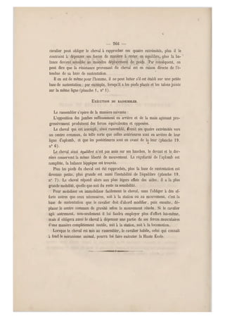 — 26C —
cavalier peut obliger le cheval à rapprocher ces quatre extrémités, plus il le
contraint à dépenser ses forces de manière à rester en équilibre, plus la ba-
lance devient sensible au moindre déplacement de poids. Par conséquent, on
peut dire que la résistance provenant du cheval est en raison directe de l'é-
tendue de sa base de sustentation.
Il en est de même pour l'homme, il ne peut lutter s'il est établi su r une petite
base de sustentation ; par exemple, lorsqu'il a les pieds placés et les talons joints
sur la même ligne (planche i , n" 1).
EXÉCUTION DU RASSEMBLER.
Le rassembler s'opère de la manière suivante :
L'opposition des jambes suffisamment en arrière et de la main agissant pro-
gressivement produisent des forces équivalentes et opposées.
Le cheval qui est assoupli, ainsi rassemblé, Réu nit ses qua tre extrémités vers
un centre commun, de telle sorte que celles antérieures sont en arrière de leur
ligne d'aplomb, et que les postérieures sont en avant de la leur (planche 19,
n" 6).
Le cheval ainsi équilibré n'est pas assis sur ses hanches, le devant et le der-
rière conservent la même liberté de mouvement. La régularité de l'aplomb est
complète, la balance hippique est trouvée.
Plus les pieds du cheval ont été rapprochés, plus la base de sustentation est
devenue petite, plus grande est aussi l'instabilité de l'équilibre (planche 19,
n° 7). Le cheval répond alors aux plus légers effets des aides, il a la plus
grande mobilité, quelle que soit du reste sa sensibilité.
Pour mobiliser ou immobiliser facilement le cheval, sans l'obliger à des ef-
forts autres que ceux nécessaires, soit a la station ou au mouvement, c'est la
base de sustentation que le cavalier doit d'abord modifier, puis ensuite, dé-
placer le centre commun de gravité selon le mouvement résolu. Si le cavalier
agit autrement, non-seulement il lui faudra employer plus d'effort lui-même,
mais il obligera aussi le cheval à dépenser une partie de ses forces-musculaires
d'une manière complètement inutile, soit à la station, soit à la locomotion.
Lorsque le cheval est mis au rassembler, le cavalier habile, celui qui connaît
à fond le mécanisme animal, pourra lui faire exécuter la Haute École.
 