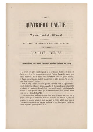 — 207 —
QUATRIÈME PARTIE
Maniement du Cheval.
MANIEMENT DU CHEVAL A L'ALLURE DU GALOP.
— — ~niîiir- T Q f i-aani« — — —
chapitre premier.
Impressions que reçoit l'assiette pendant l'allure du galop.
Le branle du galop étant diagonal et se produisant d'arrière en avant et
d'avant en arrière, les impressions que reçoit l'assiette du cavalier seront éga-
lement diagonales, elles se feront sentir d'arrière en avant, de gauche à droit e,
et d'avant en arrière, de droite à gauche dans le galop à droite. Ce sera l'in-
verse dans le galop à gauche.
Dans le galop à droite, des deux pointes d'épaules, celle de l'épaule droite,
sera la dernière à s'abaisser. Le coude gauche du cheval se fera davantage sentir
à la jambe du cavalier que le coude droit ; parceque le membre antérieur gauche
marque sa- foulée plus en arrière que le membre antérieur droit et que la masse
roule sur lui, (planche 9, n0 2).
Le genou droit du cavalier se sentira glisser plus facilement en avant que le
gauche ; parce que le coude droit du cheval ne se fait pas sentir à la jambe du
cavalier ; le membre antérieur droit marquant sa foulée plutôt pour relever
l'avant-main que pour étayer la masse, inclinera le haut du corps du cavalier en
arrière à gauche, (même planche, n0 5).
 