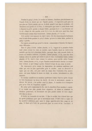 — 2()8 —
Pendant le galop à droite, le cavalier se baissera, s'inclinera plus facilement sur
l'épaule droite du cheval que sur l'épaule gauche ; il s'apercevra qu'il pèse un
peu plus sur l'étrier gauche q ue sur le droit quand il est dans la rectitude ; s'il
abandonne ses épaules et ses bras, ü remarquera que toute In pa rtie droite tend
à dépasser la partie gauche à chaque foulée , parceque la m -se à sa descente sur
le sol, s'étaye du côté gauche avant de le faire du côté aroit, aussi bien dans
l'arrière-main comme dans l'avant-main, (même planche, nos 1 et 2).
Si le cavalier veut ramasser un objet à terre, il le fera beaucou p plus facilement
avec la main droite pendant le galop à droitequ'avec la même main pendant le
galop à gauche.
Les appuis successifs que prend le cheval, communique à l'assiette des impres-
sions différe ntes :
Dans le galop à droite, (meme planche, n" 1), l'appui de la première foulée
tend ii faire creuser les reins au cavalier, mais l'assiette reçoit un contre-coup
moindre que lors de la deuxième foulée, parceque dans cette seconde foulée s e
trouve un membre antérieur, le gauche, (même planche, n" 2 ), aussi des deux
ischions est-ce le gauche qui sentira le plus le choc ; la troisième foulé e, (même
planche, n0 3), tend à faire creuser la poitrine, parce qu'elle relève l'avant-
main, (même planche, n0 4), et que l'homme instinctivement cherche à se main-
tenir vertical, ce qui l'oblige à porter d'abord le haut de son corps en avant.
On remarquera qu'en somme les impressions des membres antérieurs sont
celles qui sont les plus appréciables pour le cavalier ; aussi ne devra-t-il se
régler que sur elles, soit pour saisir un temps dans l'exécution d'un mouve-
ment , soit pour déplacer la masse en avant, en arrière, latéralement ou obli-
quement.
Le cavalier considérera les membres postérieurs comme étant les agents chargés
de faire fonctionner les forces du cheval, de créer le mouvement ; annuler la
détente des jarrets, c'est arrêter court la chasse ; la machine ne se transporte
plus qu'en vertu de l'impulsion acquise.
De même qu'en augmentant le feu sous la chaudière d'une machine à vapeur,
il en résulte une plus grande force expansive; de même en stimulant les
membres postérieurs, ils fournissent une plus grande somme de force impul-
sive chez le cheval.
Il résulte de l'ensemble de ces faits; 1° Que le caval ier doit d'abord faire agir
les agents postérieurs pour que le mouvement existe. 2° Qu'il doit se régler sur
les membres antérieurs pour saisir le temps opportun pour faire usage de ses
aides. 5° Enfin qu'à l'aide du gouvernail place en avant de lui, l'encolure, il
 