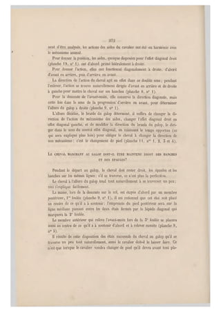 nent d'être analysés, les actions des aides du cavalier ont été en harmonie avec
le mécanisme animal.
Pour donner la position, les aides, quoique di sposées pour l'effe t diagonal droit
(planche 1 9, n0 1), ont d'abord primé latéralement à droite.
Pour donner l'action, elles ont fonctionné diagonalement à droite, d'abord
d'avant en arrière, puis d'arrière en avant.
La direction de l'action du cheval agit en effet dans ce double sens ; pendant
l'enlever, l'action se trouve naturellement dirigée d'avant en a rrière et de droite
à gauche pour mettre le cheval sur ses hanches (planche 8, n0 1).
Pour la descente de l'avant-main, elle conserve la direction diago nale, mais
cette fois dans le sens de la progression- d'arrière en avant, pour déterminer
l'allure du galop a droite (planche 9, n0 1).
L'allure décidée, le branle du galop déterminé, il suffira de changer la di-
rection de l'action du mécanisme des aides, changer l'effet diagonal droit en
effet diagonal gauche, et de modifier la direction du branle du galop, le diri-
ger dans le sens du nouvel effet diagonal, en saisissant le temps opportun (ce
qui sera expliqué plus loin) pour obliger le cheval à changer la direction de
son mécanisme; c'est le changement de pied (planche M, nos 1, 2, 5 et 4).
LE CHEVAL MARCHANT AU GALOP DOIT-IL ÊTRE MAINTENU DROIT DES HANCHES
ET DES ÉPAULES?
Pendant le départ au galop, le cheval doit rester droit, les épaules et les
hanches sur les mêmes lignes; s'il se traverse, ce n'est plus la perfection.
Le cheval à l'allure du galop tend tout naturellement à se traverser un peu ;
ceci s'explique facilement.
La masse, lors de la descente s ur le sol, est étayée d'abord par un membre
postérieur, lrc foulée (planche 9, n" 1), il est rationnel q ue cet étai soit placé
au centre de ce qu'il a à soutenir; l'empreinte du pied postérieur sera sur la
ligne médiane passant, entre les deux étais fermés par le bipède diagonal qui
marquera la 2e foulée.
Le membre antérieur qui relève l'avant-main lors de la 5" foulée se placera
aussi au centre de ce qu'il a à soutenir d'abord et à relever ensuite (planche 9,
n0 3).
Il résulte de cette disposition des étais successifs du cheval au galop qu'il s e
traverse u n peu tout naturellement, aussi le cavalier doit-il le laisser faire. Ce
n'est que lorsque le cavalier voudra changer de pied qu'il devra avant tout pia-
 