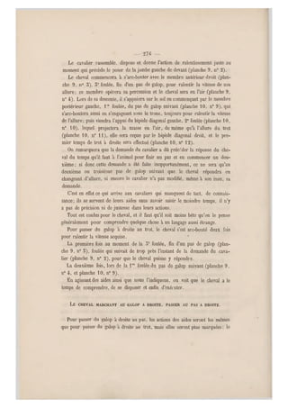 — 27G —
Le cavalier rassemble, dispose et donne l'action de ralentissement juste au
moment qui précède le poser de la jambe gauche de devant (planche 9 , n0 2).
Le cheval commencera à s'arc-bouter avec le membre antérieur droit (plan-
che 9, n0 5), 5e foulée, fin d'un pas de galop, pour ralentir la vitesse de sou
allure; ce membre opérera sa percussion et le cheval sera en l'air (planche 9,
n" 4). Lors de sa descente, il s'appuiera sur le sol en commençant par le membre
postérieur gauche, lre foulée, du pas de galop suivant (planche 10, n0 9), qui
s'arc-boutera aussi en s'engageant sous le tronc, toujours pour ralentir la vitesse
de l'allure; puis viendra l'app ui du bipède diagonal gauche, 2 e foulée (planche 10,
n0 10), lequel projectora la masse en l'air, de même qu'à l'allure du trot
(planche 10, n" 1 1), elle se ra reçue parle bipède diagonal droit, et le pre-
mier temps de trot à droite sera effectué (planche 10 , n0 12).
On remarquera que la demande du cavalier a dû précéder la réponse du che-
val du temps qu'il faut à l'animal pour finir un pas et en commencer un deu-
xième ; si donc cette demande a été faite inopportunément, ce ne sera qu'au
deuxième ou troisième pas de galop suivant que le cheval répondra en
changeant d'allure, si encore le cavalier n'a pas modifié, même à son in su, sa
demande.
C'est en effet ce qui arrive aux cavaliers qui manquent de tact, de connais-
sance; ils se servent de leurs aides sans savoir saisir le moindre temps, il n'y
a pas de précision ni de justesse dans leurs actions.
Tout est confus pour le cheval, et il faut qu'il soit moins bête qu'on le pense
généralement pour comprendre quelque chose à un langage aussi étrange.
Pour passer du galop à droite au trot, le cheval s'est arc-bouté deux fois
pour ralentir la vitesse acquise.
La première fois au moment de la 5e foulée, fin d'un pas de galop (plan-
che 9, n0 3), foulée qui suivait de trop près l'instant de la demande du cava-
lier (planche 9, n" 2), pour que le cheval puisse y répondre.
La deuxième fois, lors de la lrc foulée du pas de galop suivant (planche 9,
n0 4, et planche 1 0, n0 9).
En agissant des aides ainsi que nous l'indiquons, on voit que le cheval a le
temps de comprendre, de se disposer et enfin d'exécuter.
LE CHEVAL MARCHANT AU GALOP A DROITE, PASSER AU PAS A DROITE.
Pour passer du galop à droite au pas, les actions des aides seront les mêmes
que pour passer du galop a droite au trot, mais elles sero nt plus marquées; le
 