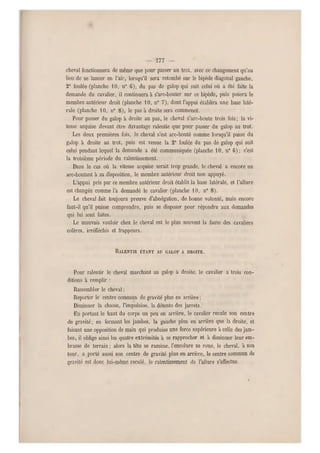 — 577 —
cheval fonctionnera de même que pour passer au trot, avec ce changement qu'au
lieu de se lancer en l'air, lorsqu'il sera retombé sur le bipède di agonal gauche,
2e foulée (planche 10, n0 6), du pas de galop qui suit celui où a été faite la
demande du cavalier, il continuera à s'arc-bouter sur ce bipède, puis posera le
membre antérieur droit (planche 10, n0 7), dont l'appui établira une base lat é-
rale (planche 10, n0 8), le pas à droite sera commencé.
Pour passer du galop à droite au pas, le cheval s'arc-boute trois fois; la vi-
tesse acquise devant être davantage ralentie que pour passer d u galop au trot.
Les deux premières fois, le cheval s'est arc-bouté comme lorsqu'il passe du
galop à droite au trot, puis est venue la 2e foulée du pas de galop qui suit
celui pendant lequel la demande a été communiquée (planche 1 0, n0 6); c'est
la troisième période du ralentissement.
Dans le cas où la vitesse acquise serait trop grande, le cheval a encore un
arc-boutant à sa disposition, le membre antérieur droit non appuyé.
L'appui pris par ce membre antérieur droit établit la base latérale, et l'allure
est changée comme l'a demandé le cavalier (planche 10, n" 8 ).
Le cheval fait toujours preuve d'abnégation, de bonne volonté, mais encore
faut-il qu'il puisse comprendre, puis se disposer pour répondre aux demandes
qui lui sont faites.
Le mauvais vouloir chez le cheval est le plus souvent la faute des cavaliers
colères, irréfléchis et frappeurs.
RALENTIR ÉTANT AU GALOP A DROITE.
Pour ralentir le cheval marchant au galop à droite, le cavalier a trois con-
ditions à remplir :
Rassembler le cheval ;
Reporter le centre commun de gravité plus en arrière ;
Diminuer la chasse, l'impulsion, la détente des jarrets.
En portant le haut du corps un peu en arrière, le cavalier recule son centre
de gravité; en fermant les jambes, la gauche plus en arrière que la droite, et
faisant une opposition de main qui produise une force supérieure à celle des jam-
bes, il oblige ainsi les quatre extrémités à se rapprocher et à diminuer leur em-
brasse de terrain ; alors la tête se ramène, l'encolure se roue, le cheval, à son
tour, a porté aussi son centre de gravité plus en arrière, le centre commun de
gravité est donc lui-même reculé, le ralentissement de l'allure s'effectue.
 