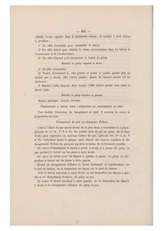— 282 —
rétablir l'ordre régulier dans le mécanisme animal, le cavalier a trois actions
à produire :
1° Un effet d'ensemble pour rassembler le cheval.
2" Un effet latéral pour rétablir la même circonvolution dans les hélices de
Favant-main et de l'arrière-main.
5° Un effet diagona l pour harmoniser le branle du galop.
Rétablir le galop régulier à droite.
10 Un effet d'ensemble ;
2° Tendre directement la rêne gauche et porter la jambe gauche plus en
arrière que la droite, effet latéral gauche : pincer de l'éperon gauche, s'il est,
nécessaire.
3° Rétablir l'effet diagonal droit lorsque l'effet latéral gauche aura remis le
cheval juste.
Rétablir le galop régulier à gauche.
Mêmes principes, moyens inverses.,
PROGRESSION A SUIVRE POUR L'EXÉCUTION DU CHANGEMENT DE PIED.
Pour faciliter l'exécution du changement de pied, il convient de suivre la
progression suivante :
Changement de pied en changeant d'allure.
C'est à l'allure du pas que le cheval est le plus facile à rassembler et à placer,
(planche 8, nos 6. 7,8 et 9). On partira donc du pas au galop, s ur la ligne
droite, pour reprendre de nouveau l'allure du pas, (planche 10, nos 5, 6, 7
et 8), s'attachant moins a galoper, qu'a obtenir des départs réguliers et des
changements d'allure du galop au pas avec le moins de trotîinement possible.
On exerce fréquemment le cheval à partir à droite et à passer du galop au
pas, pendant le travail sur les pistes à main droite.
On agira de même pour les d éparts à gauche et passer du galop au pas,
pendant le travail sur les pistes à main gauche.
Quand ces changements d'allures se feront facilement et régulièrement sur
le pied du dedans, on le demandera au cheval sur le pied du dehors.
Ainsi le cheval marchant à main droite, on lui demandera les départs à gau-
che et les changements d'allures, du galop au pas.
De même le cheval marchant à main gauche, on lui demandera les départs
à droite et les changements d'allures du galop au pas.
 