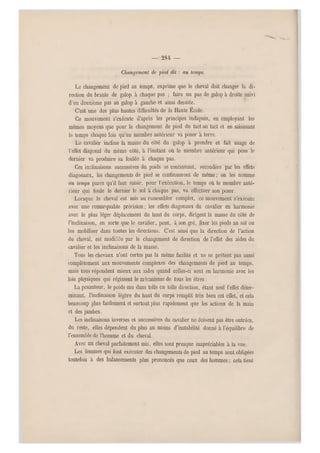 — 284 —
Changement de pied dit ; au temps.
Le changement de pied au temps, exprime que le cheval doit changer la di-
rection du branle de galop à chaque pas ; faire un pas de galop à droite suivi
d'un deuxième pas au galop à gauche et ainsi desuite.
C'est une des plus hautes difficultés de la Haute École.
Ce mouvement s'exécute d'après les principes indiqués, en employant les
mêmes moyens que pour le changement de pied du tact au tact et en saisissant
le temps chaque fois qu'un membre antérieur va poser à terre.
Le cavalier incline la masse du côté du galop à prendre et fait usage de
l'effet diago nal du même côté, à l'instant où le membre antérieur qui pose le
dernier va produire sa foulée à chaque pas.
Ces inclinaiso ns successives du poids se continuant, secondées par les effets
diagonaux, les changements de pied se continueront de même; on les nomme
au temps parce qu'il faut saisir, pour l'exécution, le temps où le membre anté-
rieur qui foule le dernier le sol à chaque pas, va effectuer son poser.
Lorsque le cheval est mis a u rassembler complet, ce mouvement s'exécute
avec une remarquable précision ; les effets diagonaux du cavalier en harmonie
avec le plus léger déplacement du haut du corps, dirigent la masse du côté de
l'inclinaison, en sorte que le cavalier, peut, à son gré, fixer les pieds au sol ou
les mobiliser dans toutes les directions. C'est ainsi que la direction de l'action
du cheval, est modifiée par le changement de direction de l'effet des aides du
cavalier et les inclinaisons de la masse.
Tous les chevaux n'ont certes pas la même facilité et ne se prêtent pas aussi
complètement aux mouvements complexes des changements de pied au temps,
mais tous répondent mieux aux aides quand celles-ci sont en harmonie avec les
lois physiques qui régissent le mécanisme de tous les êtres :
La pesanteur, le poids mu dans telle ou telle direction, étant seul l'effet déter-
minant, l'inclinaison légère du haut du corps remplit très bien cet effet, et cela
beaucoup plus facileme nt et surtout plus rapidement que les actions de la main
et des jambes.
Les inclinaisons inverses et successives du cavalier ne doiv ent pas être outrées,
du reste, elles dépendent du plus au moins d'instabilité donné à l'équilibre de
l'ensemble de l'homme et du cheval.
Avec un cheval parfaitement mis, elles sont presque inapréciables à la vue.
Les femmes qui font exécuter des changements de pied au temps sont obligées
toutefois à des balancements plus prononcés que ceux des hommes ; cela tient
 