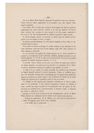 — 388 —
Cet air de Haute École demande beaucoup de perfection dans son exécution :
l'allure doit être calme, majestueuse et se produire avec une cadence d'une
grande régularité.
C'est l'allure fière et noble que prennent d'eux-mêmes les chevaux quand ils
s'approchent des autres chevaux, surtout si ce sont des femelles: ils font le
beau, relèvent leur encolure, la roue comme le col d'un cygne, ramènent la
tête d'un ai r vif, lève moelleusement les jambes et portent la queue haute.
•Le cheval échappé, joyeux de recouvrir sa liberté pour un instant, se livre
parfois à ce trot soutenu et élevé, il st eppe.
Le passage, possède l'élégance de cette allure a laquelle se livre, dans ce cas,
volontairement le cheval.
Pour mettre le cheval au passage, le cavalier emploie le jeu alternatif de ses
aides inférieures, ainsi que nous l'avons indiqué, page 250, pour produire les
effets diagonaux alternatifs.
Le jeu alternatif des jambes du cavalier agissant sur le cheval rassemblé et
préparé à ce travail pa r ce qui a précédé, amènera pendant sa marche au pas
ralenti (planche  7, n" 5) et plus tard defied ferme, le lever et le soutien
successif des bipèdes diag onaux (planche 1 7, n0 7).
Le cavalier réglera l'action de ses aides sur la durée du soutien que conserve
un bipède diagonal ; il ne devra pas trop chercher à le prolonger dès le début,
la base de sustentation donnant un équilibre trop instable à la masse.
A l'allure du pas ralenti, les posers successifs des membres qui composent
un bipède diagonal tendront à devenir simultanés ; l'allure se modifiera peu à
peu, elle deviendra d'autant plus ascensionnelle que les battues d'un bipède dia-
gonal se produiront en même temps et que l'embrasse de terrain de ce même
bipède sera diminué par le rassembler quand il sera au soutien.
Le cavalier ne doit chercher qu'à maintenir constamment le cheval souple,
léger et à le rassembler; il doit surtout récompenser l'animal, en rendant la
main, aussitôt que celui-ci acquiert de la simultanéité dans ses appuis, du sou-
tien dans ses membres levés ; progressivement, il cherche à régler, à distancer
les foulées, à cadencer le cheval.
Lorsque le travail delà cravache a été fait intelligemment, cet air de Haute
École s'obtient avec infinime nt plus de facilité et est toujours plus gracieux.
« C'est un air majestueux, dit M. Daudel, qui vaut toute la peine qu'on est
« obligé d' y employer pour l'avoir beau et brillant.
« Il ne souffre pas la médiocrité. »
 