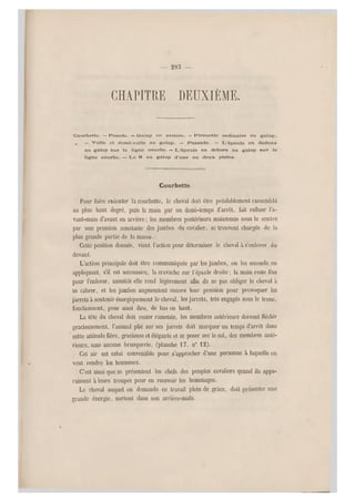 — 295 —
chapitre deuxième.
Courbette. —iPesade. —Galop en arrière. — P irouette ordinaire au galop.
, — Volte et domi-volte au galop. — Passade. — L'épaule en dedans
au galop sur la ligne courbe. — L 'épaule en dehors au galop sur la
ligne courbe. — Le 8 au galop d'une ou deux pistes.
Courbette.
Pour faire exécuter la courbette, le cheval doit être préalablement rassemblé
au plus haut degré, puis la main par un demi-temps d'arrêt, fait refluer Va-
vant-main d'avant en arrière ; les membres postérieurs maintenus sous le centre
par une pression constante des jambes du cavalier, se trouvent chargés do la
plus grande partie de la masse.
Cette position donnée, vient l'action pour déterminer le cheval à s'enlever du
devant.
L'action principale doit être communiquée par les jambes, on les seconde en
appliquant, s'il est nécessaire, la cravache sur l'épaule droite ; la main reste fixe
pour l'enlever, aussitôt elle rend légèrement afin de ne pas obliger le cheval à
se cabrer, et les jambes augmentent encore leur pression pour provoquer les
jarrets à soutenirénergiquement le cheval, les jarrets, très engagés sous le tronc,
fonctionnent, pour ainsi dire, de bas en haut.
La tête du cheval doit rester ramenée, les membres antérieu rs doivent fléchir
gracieusement, l'animal plié sur ses jarrets doit marquer un temps d'arrêt dans
cette attitude fière, gracieuse et élégante et se poser sur le sol, des membres anté-
rieurs, sans aucune brusquerie, (planche 17, n0 12).
Cet air est celui convenable pour s'approcher d'une personne à laquelle on
veut rendre les honneurs.
C'est ainsi que se présentent les chefs des peuples cavaliers quand ils appa-
raissent à leurs troupes pour en recevoir les hommages.
Le cheval auquel on demande ce travail plein de grâce, doit présenter une
grande énergie, surtout dans son arrière-main.
 