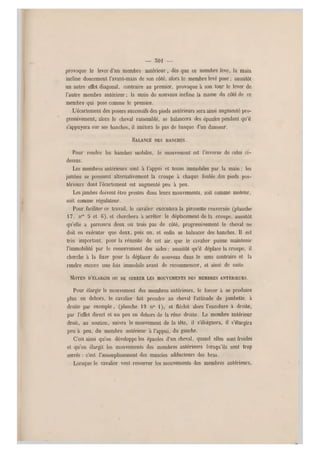 — 301 —
provoque le lever d'un membre antérieur, dès que ce membre lève, la main
incline doucement l'avant-main de son côté, alors le membre levé pose ; aussitôt
un autre effet diagon al, contraire au premier, provoque à son tour le lever de
l'autre membre antérieur ; la main d e nouveau incline la masse du côté de ce
membre qui pose comme le premier..
L'écartement des posers successifs des pieds antérieurs sera ainsi augmenté pro-
gressivement, alors le cheval rassemblé, se balancera des épaules pendant qu'il
s'appuyera sur ses hanches, il imitera le pas de basque d'un danseur
BALANCÉ DES HANCHES.
Pour rendre les hanches mobiles, le mouvement est l'inverse de celui ci-
dessus.
Les membres antérieurs sont à l'appui et tenus immobiles par la main ; les
jambes se poussent alternativement la croupe à chaque foulée.des pieds pos-
térieurs dont l'écartement est augmenté peu à peu.
Les jambes doivent être prestes dans leurs mouvements, soit comme moteur,
soit comme régulateur.
Pour faciliter ce travail, le cavalier exécutera la pirouette renversée (pl anche
17, nos 5 et 6), et cherchera à arrêter le déplacement de la croupe, aussitôt
qu'elle a parcouru deux ou trois pas de côté, progressivement le cheval ne
doit en exécuter que deux, puis un, et enfin se balancer des hanches. Il est
très important, pour la réussite de cet air, que le cavalier puisse maintenir
l'immobilité par le resserrement des aides: aussitôt qu'il déplace la croupe, il
cherche à la fixer pour la déplacer de nouveau dans le sens contraire et la
rendre encore une fois immobile avant de recommencer, et ainsi de suite.
MOYEN n'ÉLARGin ou DE SEMER LES MOUVEMENTS DES MEMBRES ANTÉRIEURS.
Pour élargir le mouvement des membres antérieurs, le forcer à se produire
plus en dehors, le cavalier fait prendre au cheval l'attitude de jambette, à
droite par exemple, (planche 19 n0 1), et fléchit alors l'encolure à droite,
par l'effet direct et un peu en dehors de la rêne droite. Le membre antérieur
droit, au soutien, suivra le mouvement de la tête, il s'éloignera, il s'élargira
peu a peu, du membre antérieur à l'appui, du gauche.
C'est ainsi qu'on développe les épaules d'un cheval, quand elles sont froides
et qu'on élargit les mouvements des membres an térieurs lorsqu'ils sont trop
serrés : c'est l'assouplissement des muscles adducteurs des bras.
Lorsque le cavalier veut resserrer les mouvements des membres antérieurs,
 