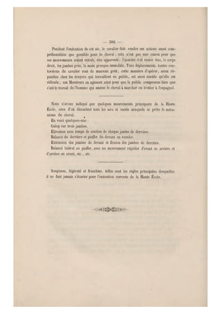 — 506 —
Pendant l'exécution de cet air, le cavalier doit rendre ses actions aussi com-
préhensibles que possible pour le cheval ; cela n'est pas une raison pour que
ses mouvements soient out rés, très apparents ; l'assiette doit rester fixe, le corps
droit, les jambes près, la main presque immobile. Tous déplacements, toutes con-
torsions du cavalier sont de mauvais goût; cette manière d'opérer, assez ré-
pandue chez les écuyers qui travaillent en public, est aussi inutile qu'elle est
ridicule ; ces Messieurs en agissent ainsi pour que le public comprenne bien que
c'est le travail d e l'homme qui amène le cheval à marcher ou trotter à l'espagnol.
Nous n'avons indiqué que quelques mouvements principaux de la Haute
École, ceux d'où découlent tous les airs si variés auxquels se prête le méca-
nisme du cheval. |
En voici quelques-u ns :
Galop sur trois jambes.
Élévation avec temps de soutien de chaque jambe de der rière.
Balancé du derrière et piaffer d u devant au reculer.
Extension des jambes de devant et flexion des jambes de derrière.
Balancé latéral au piaffer, avec un mouvement régulier d'avant en arrière et
d'arrière en avant, etc., etc.
Souplesse, légèreté et franchise, telles sont les règles principales desquelles
il ne faut jamais s'écarter pour l'exécution correcte de la Haute École.
 