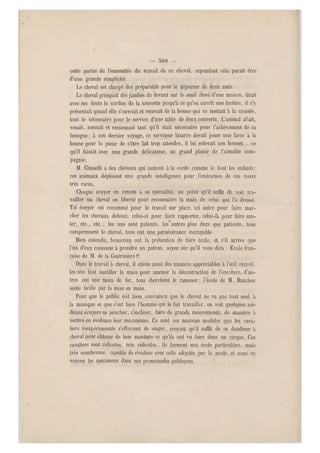 — 508 -
cette partie de l'ensemble du travail de ce cheval, cependant cela paraît être
d'une grande simplicité.
Le cheval est chargé des préparatifs pour le déjeuner de deux amis.
Le cheval grimpait des jambes de devant sur le seuil élevé d'une maison, tirait
avec ses dents le cordon de la sonnette jusqu'à ce qu'on ouvrît une fenêtre, il s'y
présentait quand elle s'ouvrait et recevait de la bonne qui se mettait à la croisée,
tout le nécessaire pour le service d'un e table de deux couverts. L'animal allait,
venait, sonnait et ressonnait tant qu'il était nécessaire pour l'achèvement de sa
besogne ; à son dernier voyage, ce serviteur bizarre devait jouer u ne farce a la
bonne pour la punir de s'être fait trop attendre, il lui enlevait son bonnet... ce
qu'il faisait avec une grande délicatesse, au grand plaisir de l'aimable com-
pagnie.
M. Ciniselli a des chevaux qui sautent à la corde comme le font les enfants;
ces animaux déploient une grande intelligence pour l'exécution de ces tours
très rares,
Chaque écuyer en renom a sa spécialité, au point qu'il suffit de voir tra-
vailler un cheval en liberté pour reconnaître la main de celui qui l'a dressé.
Tel écuyer est renommé pour le travail sur place, tel autre pour faire mar-
cher les chevaux debout, celui-ci pour faire rapporter, celui-là pour faire sau-
ter, etc., etc.; les uns sont patients, les"autres plus durs que patients, tous
comprennent le cheval, tous ont une persévérance incroyable.
Bien entendu, beaucoup ont la prétention de faire école, et s'il arrive que
l'un d'eux consente à prendre un patron, soyez sûr qu'il vous dira : École fran-
çaise de M. de la Guérinière !!
Dans le travail à cheval, il existe auss i des nuances app réciables à l'œil exercé,
les uns font sautiller la main pour amener la décontraction de l'encolure, d'au-
tres ont une main de fer, tous cherchent le ramener ; l'école de M. Baucher
seule brille par la mise en main.
Pour que le public soit bien convaincu qu e le cheval ne va pas tout seul à
la musique et que c'est bien l'homme qui le fait travailler, on voit quelques soi-
disant écuyers se pencher, s'incliner, faire de grands mouvements, de manière à
mettre en évidence leur mécanisme. Ce sont ces mauvais modèles que les cava-
liers inexpérimentés s'efforcent de singer, croyant qu'il suffit de se dandiner à
cheval pour obtenir de leur monture ce qu'ils ont vu faire dans un cirque. Ces
cavaliers sont ridicules, très ridicules ; ils forment une école particulière, mais
très nombreuse, capable de rivaliser avec celle adoptée par la mode, et nous en
voyons les spécimens dans nos promenades publiques
 