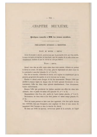 — 312 —
. chapitre deuxième.
Quelques conseils à MM. les jeunes cavaliers.
PRÉCAUTIONS DIVERSES A OBSERVER.
AVANT DE MONTER A CHEVAL.
Avant de monter a cheval, assurez-vous que la gourmette n'est pas trop serrée,
le mors de bride ni trop bas, ni trop haut ; que les sangles de la selle soien t con-
venablement tendues et que le cheval ne soit pas déferré.
ÉTANT A CHEVAL. .
Quand vous êtes en selle, soyez cal me dans votre assiette, débutez en portant
le cheval en ava nt; s'il hésite, s'il s e fixe, pliez-le légèrement sur place avant de
le contraindre à marcher (planche 15, nos 2 et 5).
Une fois en marche, recherchez le cheval avec sagesse en commençant par la
pression progressive des jambes e t en le recevant sur la main.
Étudiez le cheval avant d'exiger de lui des mouvements. Essayez l'effet que
produit la tension légère de chaque rêne de bride agissant directement et con-
trairement , l'effet des deux rênes agissant simultanément, l'une directement,
l'autre contrairement.
Essayez l'eff et que produiront les jambes associées aux effets des rênes laté-
ralement, rêne et jambe du même côté (planche 16, nos 1 et 2).
Diagonalement rêne d'un côté, jambe de l'autre (même planche, n os S et G).
Directement, les deux rênes et les deux jambes en même temps (planche 13,
n" 4).
Tous ces essais peuven t se faire sans être apparents, c'est dire qu'ils doivent
être restreints, faits sans brusquerie, sans employer de force et sans aucun dé-
rangement dans l'assiette ni dans la marche du cheval.
Ne faites pas sentir les éperons, servez-vous plutôt de la cravache, de l'appel
 