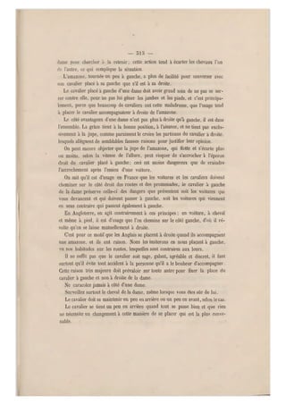 — 515 —
dame pouv chercher à la retenir ; cette action tend à écarter les chevaux l'un
de l'autre, ce qui complique la situation.
L'amazone, tourné e un peu à gauche, a plus de facilité pour converser avec
son cavalier placé à sa gauche que s'il est à sa droite.
Le cavalier placé a ga uche d'une dame doit avoir grand soin de ne pas se ser-
rer contre elle, pour ne pas lui gêner les jambes et les pieds, et c'est principa-
lement, parce qu e beaucoup de cavaliers ont cette maladresse, que l'usage tend
à placer le cavalier accompagnateur à droite de l'amazone.
Le côté avantageux d'une dame n'est pas plus à droite qu'à gauche, il est dans
l'ensemble. La grâce tient à la bonne position, à l'aisance, et ne tient pas exclu-
sivement à la jupe, comme paraissent le croire les partisans du cavalier a droite,
lesquels allèguent de semblables fausses raisons pour justifier leur opinion.
On peut encore objecter que la jupe de l'amazone, qui flotte et s'écarte plus
ou moins, selon la vitesse de l'allure, peut risquer de s'accrocher à l'éperon
droit du cavalier placé à gauche; ceci est moins dangereux que de craindre
l'accrochement après l'essieu d'une voiture.
On sait qu'il est d'usage en France que les voitures et les cavaliers doivent
cheminer sur le côté droit des routes et des promenades, le cavalier à gauche
de la dame préserve celle-ci' des dangers que présentent soit les voitures qui
vous devancent et qui doivent passer à gauche, soit les voitures qui viennent
en sens contraire qui passent également à gauche.
En Angleterre, on agit contrairement à ces principes ; en voiture, à cheval
et même à, pied, il est d'usage que l'on chemine s ur le côté gauche, d'où il ré-
sulte qu'on se laisse mutuellement à droite.
C'est pour ce motif que les Anglais se placent à droite quand ils accompagnent
une amazone, et ils ont raison. Nous les imiterons en nous plaçant à gauche,
vu nos habitudes sur les routes, lesquelles sont contraires aux leurs.
Il ne suffit pas que le cavalier soit sage, galant, agréable et discret, il faut
surtout qu'il évite tout accident à la personne qu'il a le bonheur d'accompagner.
Cette raison très majeure doit prévaloir sur toute autre pour fixer la place du
cavalier a gauche et non à droite de la dame.
Ne caracolez jamais à côté d'une dame.
Surveillez surtout le cheval de la dame, même lorsque vous êtes sûr de lui.
Le cavalier doit se maintenir un peu en arrière ou un peu en avant, selon le cas.
Le cavalier se tient un peu en arrière quand tout se passe bien et que rien
ne nécessite un changement à cette manière de se placer qui est l a plus conve-
nable.
i
 