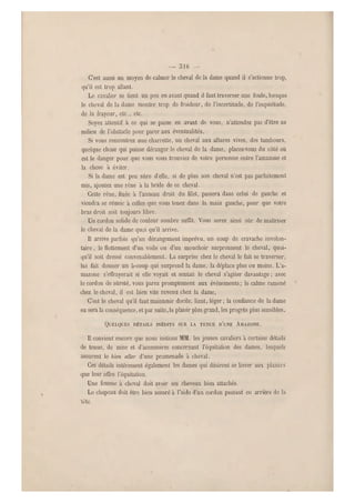 — 3iG -
C'est aussi un moyen de calmer le ch eval de la dame quand il s'actionne trop,
qu'il est trop allant.
Le cavalier se tient un peu en avant quand il faut traverser une foule, lorsque
le cheval de la dame montre trop de froideur, de l'incertitude, de l'inquiétude,
de la frayeur, etc., etc.
Soyez attentif à ce qui se. passe en avant de vous, n'attendez pas d'être au
milieu de l'obstacle pour parer aux éventualités.
Si vous rencontrez une charrette, un cheval aux allures vives, des ta mbours,
quelque chose qui puisse déranger le cheval de la dame, placez-vous du côté où
est le danger pour que vous vous trouviez de votre personne entre l'amazone et
la chose à éviter.
Si la dame est peu sûre d'elle, si de plus son cheval n'est pas parfaitement
mis, ajoutez un e rêne à la bride de ce cheval.
Cette rêne, fixée à l'anneau droit du filet, passera dans celui de gauche et
viendra se ré unir à celles que vous tenez dans la main gauche, pour que votre
bras droit soit toujours libre.
Un cordon solide de couleur sombre suffit. Vous serez ainsi sûr de maîtriser
le cheval de la dame quoi qu'il arrive.
Il arrive parfois qu'un dérangement imprévu, un coup de cravache involon-
taire, le flottement d'un voile ou d'un mouchoir surprennent le cheval, quoi-
qu'il soit dressé convenablement. La surprise chez le chev al le fait se traverse r-,
lui fait donner un à-coup qui surprend la dame, la déplace plus ou moins. L'a-
mazone s'effrayerait si elle voya it et sentait le cheval s'agiter davantage ; avec
le cordon de sûreté, vous parez promptement aux événements ; le calme ramené
chez le cheval, il est bien vite revenu chez la dame.
C'est le cheval qu'il faut maintenir docile, liant, léger; la confiance de la dame
en sera la conséquence, et par suite,le plaisir plus grand, les progrès plus sensibles.
QUELQUES DÉTAILS INÉDITS SUR LA TENUE D'UNE AMAZONE.
Il convient encore que nous initions M M. les jeunes cavali ers à certains détails
de tenue, de mise et d'accessoires concernant l'équitation des dames, lesquels
assurent le bien aller d'une promenade à cheval.
Ces détails intéressent égaleme nt les dames qui désirent se livrer aux plaisirs
que leur offre l'équitation.
Une femme a cheval doit avoir ses cheveux bien attachés.
Le chapeau doit être bien assuré à l'aide d'un cordon passant eu arrière de la
'tête.
 