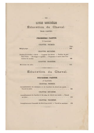 - m —
mm Qsoaasnas
É d u c a t i o n du Che v al .
TROIS PARTIES.
PREMIÈRE PARTIE.
(3 CHAPITRES).
CHAPITRE PREMIER.
Pages.
Métaphysique . 103
CHAPITRE DEUXIÈME.
Position du cavalier à cheval. — Longueur des étriers. — Position du pied
dans l'étrier. — Enveloppe et équilibre. — Pr ogression à suivre dans l'ins-
truction du cavalier 1108
CHAPITRE TROISIÈME.
Mécanisme des aides 113.
nOr-TiTi
É d u c a t i o n d u Ch e va l .
DEUXIÈME PARTIE.
(3 CHAPITRES).
CHAPITRE PREMIER.
Assouplissements des mâchoires et de l'encolure du cheval non monté. —
Travail sur place 125
CHAPITRE DEUXIÈME.
Assouplissements des hanches et des reins du cheval non monté. — Travail
sur place 131
CHAPITRE TROISIÈME.
Assouplissements d'ensemble du cheval non monté. — Travail en marchant. . 134
 