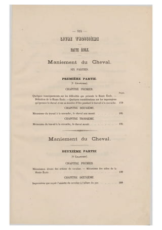 — 52b —
mm mumâm
HAUTE É COLE.
Maniement du Cheval.
SIX PARTIES.
PREMIÈRE PARTIE
(3 CHAPITRES).
CHAPITRE PREMIER.
Pages.
Quelques renseignements sur les difficultés que présente la Haute École. —
Définition de la Haute École. —Quelques considérations sur les impressions
qu'éprouve le cheval et sur sa manière d'être pendant le travail à la cravache. 179
CHAPITRE DEUXIÈME.
Mécanisme du travail à la cravache, le cheval non monté 185
CHAPITRE TROISIÈME.
Mécanisme du travail à la cravache, le cheval monté 195
O@30C
Maniement du Cheval.
DEUXIÈME PARTIE
(6 CHAPITRES).
CHAPITRE PREMIER.
Mécanismes divers des actions du cavalier. — Mécanisme des aides de la
Haute École 199
CHAPITRE DEUXIÈME.
impressions que reçoit l'assiette du cavalier à l'allure du pas 208
 