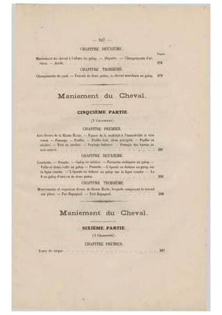 — 327 —
CHAPITRE DEUXIÈME.
Pages.
Maniement du cheval à l'allure du galop. — Départs. — Changements d'al-
lures. — Arrêt 270
CHAPITRE TROISIÈME.
Changements de pied. — Travail de deux pistes, le cheval marchant au galop, 279
Maniement du Cheval.
CINQUIEME PARTIE.
(3 CHAPITHES).
CHAPITRE PREMIER.
Airs divers de la Haute École. — Passer de la mobilité à l'immobilité et vice
versâ. — Passage. — P iaffer. — Piaffer lent, idem précipité. — Piaffer en
arrière. — Trot en arrière. — Passage balancé. — Passage des barres au
trot enlevé 287
CHAPITRE DEUXIÈME.
Courbette. — Pesade. — Galop en arrière. — Pirouette ordinaire au galop.—
Volte et demi-volte au galop.— Passade. —L'épaule en dedans au galop sur
la ligne courbe. — L'épaule en dehors au galop sur la ligne courbe. — Le
8 au galop d'une ou de deux pistes 293
CHAPITRE TROISIÈME.
Mouvements et exercices divers de Haute École, lesquels composent le travail
sur place. — Pas Espagnol. — Trot Espagnol 298
Maniement du Cheval.
SIXIÈME PARTIE.
(2 CHAPITRES). I
CHAPITRE PREMIER.
Tours de cirque 307
 