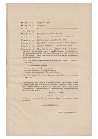 — 551 —
Pianelle mm II. — Changement de pied.
Pianelle mmfl3. — Galop désuni.
Plaimclie mm" 83. — La course. — Relevés divers de pistes du cheval à la course
et au galop forcé.
Planche mm0 14. — Assouplissements du cheval non monté.
Plammclme mm" 15. — Leçon du montoir. — Assouplissements du cheval monté.
Plamaclse n 16. — Suite des assouplissements du cheval monté.
Pianelle n" 17. — Haute École. — Travail à la cravache du cheval non monté.
Pianelle n 18. — Suite de la Haute École. — Travail du cheval monté.
Plammclme n 19. — Mouvements sur place. — Attitudes prises par le cheval sous
l'empire de l'effet d'ensemble des aides et des effets diagonaux. — Positions diverses
des trois centres de gravité : 1° de celui de l'homme , 2° de celui du cheval, 3° et
de celui commun à l'homme et au cheval, suivant le degré d'action des aides appli-
quées au cheval assoupli.
NÒTE. — L'ensemble du Volume et de l'Atlas représente 3 figures, 16 tableaux et
1G6 chevaux.
La couverture nous représente :
Deux chevaux soumis au Lasso-Dompteur.
Deux chevaux munis du Lasso-harnais-d'arrêt.
Deux chevaux soumis au Lassb-Martingale-Écolière.
Nous avons expliqué l'utilité et le prix de ces trois appareils dans notre Avant-propos
page vin.
Nous remercions notre camarade M. Buchette, maréchal des logis au 6°" régiment
de Dragons, lequel, sous notre direction a exécuté les croquis des chevaux de notre
Atlas. Ces croquis ont servi à M. Martinet pour confectionner les dessins lithographiques.
Nous n'avons qu'à nous louer du zèle, du désintéressement et des soins empressés de
notre jeune ami M. Buchette.
L'Auteur, BAABE.
L'Ouvrage ; un volume et l'Atlas se vendent 20 francs. — L'Atlas ne se vend pas
séparément.
Aix. — Typ. Nicot, Cours, 53
 