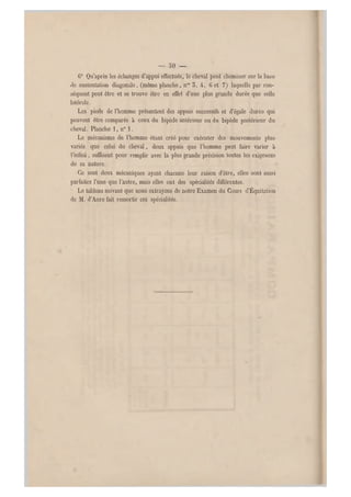 — oO —
0° Qu'après les échanges d'appui effectués, le cheval peut cheminer sur la base
de sustentation diagonale, (même planche, nos 5, 4, G et 7) laquelle par con-
séquent peut être et se trouve être en effet d'une plus grande durée que celle
latérale.
Les pieds de l'homme présentent des appuis successifs et d'égale durée qui
peuvent être comparés à ceux du bipède antérieur ou du bipède postérieur du
cheval. Planche 1, n0 1.
Le mécanisme d e l'homme étant créé pour exécuter des mouvements plus
variés que celui du cheval, deux appuis que l'homme peut faire varier à
l'infini, suffisent pour remplir avec la plus grande précision toutes les exigen ces
de sa nature.
•Ce sont deux mécaniques ayant chacune leur raison d'être, elles sont aussi
parfaites l'une que l'autre, mais elles ont des spécialités différen tes.
Le tableau suivant que nous extrayons de notre Examen du Cours d'Équitation
de M. d'Aure fait ressortir ces spécialités.
 