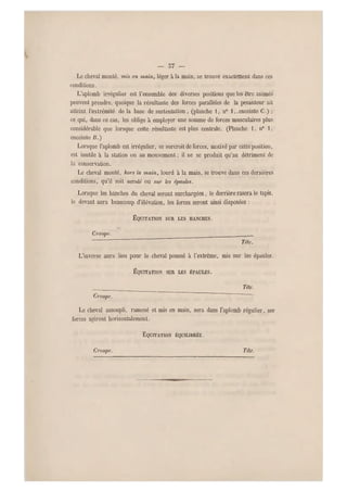 — 57 —
Le cheval monté, m is en main, léger à la main, se trouve exactement dans ces
conditions.
L'aplomb irrégulier est l'ensemble des diverses positions que les être animés
peuvent prendre, quoique la résultante des forces parallèles de la pesanteur ait
atteint l 'extrémité de la b ase de sustentation , (planche 1, n0 1 ,.enceinte C.) ;
ce qui, dans ce cas, les oblige à employer un e somme de forces musculaires plus
considérable q ue lorsque cette résultante est plus centrale. (Planche 1, n0 1,
enceinte B . )
Lorsque l'aplomb est irrégulier, ce surcroit de forces, motivé par cette position,
est inutile a la station ou au mouvement ; il ne se produit qu'au détriment de
la conservation.
Le cheval monté, hors la main, lourd à la main, se trouve dans ces dernières
conditions, qu'il soit acculé ou sur les épaules.
Lorsque les hanches d u cheval seront surchargées, le derrière rasera le tapis,
le devant aura beaucoup d'élévation, l es forces seront ainsi disposées :
ÉQÛITATION SUR LES HANCHES.
Croupe. _______
Tête.
L'inverse aura lieu pour le cheval poussé à l'extrême, mis s ur les épaules.
ÉQÛITATION SUR LES ÉPAULES.
Téle.
Croupe.
Le cheval assoupli, ramené et mis en main, sera dans l'aplomb régulier, ses
forces agiront horizontalement.
EQUITATION ÉQUILIBRÉE.
Croupe. Téle.
 