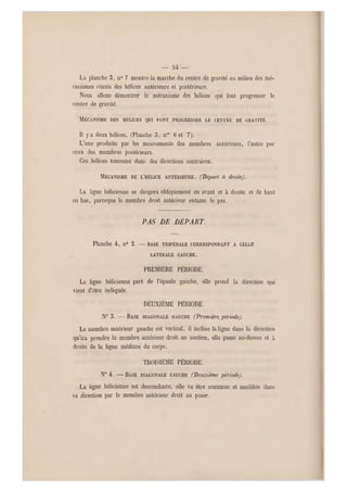 — u —
Là planche 5, n0 7 montre la marche du centre de gravité au milieu des mé-
canismes réunis des hélices antérieure et postérieure.
Nous allons démontrer le mécanisme des hélices qui l'ont progresser le
centre de gravité.
MÉCANISME DES HÉLICES QUI FONT PROGRESSER LE CENTRE DE GRAVITÉ.
Il y a deux hélices, (Planche 3, nos 6 et 7).
L'une produite par les mouvements des membres antérieurs, l'autre par
ceux des membres postérieurs.
Ces hélices tournent dans des directions contraires.
MÉCANISME DE L'HÉLICE ANTÉRIEURE. (Dépari à droite).
La ligne hélicienne se dirigera obliquement en avant et à droite et de haut
en bas, pareeque le membre droit antérieur entame le pas.
PAS DE DÉPART.
Planche 4, n0 2. —BASE TRIPÉDALE CORRESPONDANT A CELLE
LATÉRALE GAUCHE.
PREMIÈRE PÉRIODE.
La ligne hélicienne part de l'épaule gauche, elle prend la direction qui
vient d'être indiquée.
DEUXIÈME PÉRIODE.
N0 5 .—BASE DIAGONALE G AUCHE (P remière, période).
Le membre antérieur gauche est vertical, il incline la ligne dans la direction
qu'ira prendre le membre antérieur droit au soutien, elle passe au-dessus et h
droite de la ligne médiane du corps.
TROISIÈME PÉRIODE.
N" 4. -—• BASE DIAGONALE GAUCHE (Deuxième période).
La ligne hélicienne est descendante, elle va être soutenue et modifiée dans
sa direction par le membre antérieur droit au poser.
 