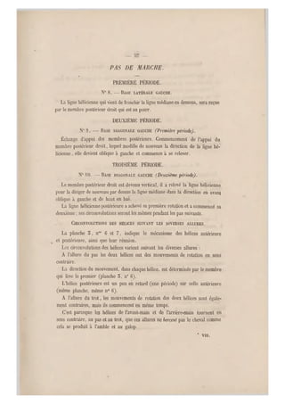 PAS DE MARCHE.
.
PREMIÈRE PÉRIODE.
N0 8. -—BASE LATÉRALE GAUCHE.
La ligne hélicienne qui vient de franchir la ligne médiane en dessous, sera reçue
par le membre postérieur droit qui est au poser.
DEUXIÈME PÉRIODE.
N0 9. — BASE DIAGONALE GAUCHE (Première période).
Échange d'appui des membres postérieurs. Commencement de l'appui du
membre postérieur droit, lequel modifie de nouveau la direction de la ligne hé-
licienne , elle devien t oblique à gauche et commence a se relever.
TROISIÈME PÉRIODE.
NO"10. —BASE DIAGONALE GAUCHE (Deuxième -période).
Le membre postérieur droit est devenu vertica l, il a relevé la ligne hélicienne
pour la diriger de nouveau par dessus la ligne médiane dans la direction en avant
oblique à gauche et de haut en bas.
La ligne hélicienn e postérieure a achevé sa première rotation et a commencé sa
deuxième ; ses circonvolutions seront les mêmes pendant les pas suivants.
CIRCONVOLUTIONS DES HÉLICES SUIVANT LES DIVERSES ALLURES.
La planche 5, nos 6 et 7, indique le mécanisme des hélices antérieure
et postérieure, ainsi q ue leur réunion.
Les circonvolutions des hélices varient suivant les diverses allures :
A l'allure du pas les deux hélices ont des mouvements de rotation en sens
contraire.
La direction du mouvement, dans chaque hélice, est déterminée par le membre
qui lève le premier (planche 5, n0 6).
L'hélice postérieure est un peu en retard (une période) sur celle antérieure
(même planche, même n0 6).
A l'allure du trot, les mouvements de rotation des deux hélices sont égale-
ment contraires, mais ils commencent en même temps.
C'est pareeque les hélices de l'avant-main et de l'arrière-main tournent en
sens contraire, au pas et au trot, que ces allures ne bercent pas l e cheval comme
cela se produit à l'amble et au galop.
* Vili.
 