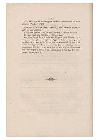 — 72 —
GRAND TROT. —Si les pistes des pieds postérieurs dépassent celles des pieds
antérieurs, (Planche 6,n° 15).
PETIT TROT OU .TROT RACCOURCI. — Quand les pieds postérieurs posent en
arrière de ceux antérieurs.
Ce que nous appelons le trot est l'allure naturelle et régulière du cheval.
Ces règles s'appliquent également à l'allure du galop.
Dans l'allure du trot, le cheval quitte terre des quatre pieds, (Planche G, n0 2
et 4), il se passe après chaque période d'appui de trot, un instant plus ou
moins long, où le cheval est en l'air, par suite on peut confondre le poser d'un
membre avec l'appui et le lever avec le soutien dans les explications relatives
au mécanisme de l'allure, ce qui ne se peut pas pour les explications co ncer-
nant l'allure du pas, le cheval, au pas, n'étant jamais en l'air, mais bien cons-
tamment appuyé sur le sol.
 