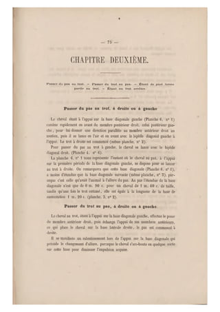 — 75 —
chapitre deuxième.
Passer du pas au trot. — Fässer du trot au pas. — Étant de pied ferme
partir au trot. — Étant au trot arrêter.
Passer du pas an trot, à droite ou à gauche
Le cheval étant à l'appui sur la base diagonale gauche (Planche 6, n0 1)
ramène rapidement en avant du membre postérieur droit, celui postérieur gau-
che , pour lui donner une direction parallèle au membre antérieur droit au
soutien, puis il se lance en l'air et en avant avec le bipède diagonal gauche à
l'appui. Le trot à droite est commencé (même planche, n0 2).
Pour passer du pas au trot à gauche, le cheval se lance avec le bipède
diagonal droit. (Planche 4, n" G).
La planche 6, n0 1 nous représente l'instant où le cheval a u pas, à l'appui
sur la première période de la base diagonale gauche, se dispose pour se lancer
au trot à droite. On remarquera que cette base diagonale (Planche 6, n0 1),
a moins d'étendue que la base diagonale suivante (même planche, n" 5), par-
ceque c'est celle qu'avait l'animal à l'allure du pas. Au pas l'étendue de la base
diagonale n'est que de 0 m. 90 c. pour un cheval de 1 m. 60 c. de taille,
tandis qu'une fois le trot entamé, elle est égale à la longueur de la base de
sustentation 1 m. 20 c. (planche, 5 , n0 2).
Passer du trot au pas, à droite ou à gauche.
Le cheval au trot, étant à l'appui sur la base diagonale gauche, effectue le poser
du membre antérieur droit, puis échange l'appui de ses membres antérieurs,
ce qui place le cheval sur la base latérale droite, le pas est commencé à
droite.
il se manifeste un ralentissement lors de l'appui sur la base diagonale qui
précède le changement d'all ure, parceque le cheval s'arc-boute en quelque sorte
sur cette base pour diminuer l'impulsion acquise.
 