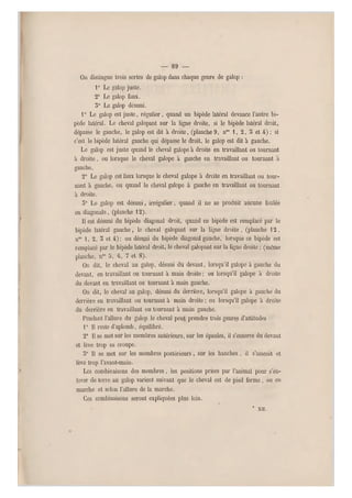 — 89 —
On distingue trois sortes de galop dans chaque genre de galop ;
1° Le galop juste.
2° Le galop faux.
5° Le galop désuni.
1° Le galop est juste, régulier, quand un bipède latéral devance l'autre bi-
pède latéral. Le cheval galopant sur la ligne droite, si le bipède latéral droit,
dépasse le gauche, le galop est dit à droite, (planche 9, noa 1, 2, o et 4) ; si
c'est le bipède latéral gauche qui dépasse le droit, le galop est dit à gauche.
Le galop est juste quand le cheval galope à droite en travaillant ou tournant
à droite, ou lorsque le cheval galope à gauche en travaillant ou tournant a
gauche.
2° Le galop est faux lorsque le cheval galope à droite en travaillant ou tour-
nant à gauche, ou quand le cheval galope à gauche en travaillant ou tournant
à droite.
5° Le galop est désuni, irrégulier, quand il ne se produit aucune foulée
en diagonale, (planche 12).
Il est désuni du bipède diagonal droit, quand ce bipède est remplacé par le
bipède latéral gauche, le cheval galopant sur la ligne droite , (planche 12,
nos i, 2, 5 et 4); ou désuni du bipède diagonal gauche, lorsque ce bipède est
remplacé par le bipède latéral droit, le cheval galopant sur la ligne droite ; (même
planche, n05 5, 6, 7 et 8).
On dit, le cheval au galop, désuni du devant, lorsqu'il galope à gauche du
devant, en travaillant où tournant à main droite ; ou lorsqu'il galope à droite
du devant en travaillant ou tournant à main gauche.
On dit, le cheval au galop, désuni du derrière, lorsqu'il galope à gauche du
derrière en travaillant ou tournant à main droite ; ou lorsqu'il galope à droite
du derrière en travaillant ou tournant à main gauche.
Pendant l'allure du galop le cheval peut prendre trois genres d'attitudes :
1° Il reste d'aplomb, équilibré.
T II se met sur les membres antérieurs, sur les épaules, il s'enterre du devant
et lève trop sa croupe.
3° Il se met sur les membres postérieurs, sur les hanches, il s'asseoit et
lève trop l'avant-main.
Les combinaisons des membres, les positions prises par l'animal pour s'en-
lever de terre au galop varient suivant que le cheval es t de pied ferme, ou en
marche et selon l'allure de la marche.
Ces combinaisons seront expliquées plus loin.
* XII.
 