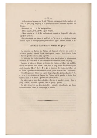 — 90 —
La descente de la masse sur le sol s'effectue constamment de la manière sui-
vante, au petit galop, au galop, et au grand galop quand l'allure est régulière, non
désunie.
(Planche 9, n0 1). 1° Un pied postér ieur.
(Même planche, n 0 2.) 2° Un bipède diagonal.
(Même planche, n 0 5. 3° Un pied antérieur opposé en diagonal à celui qui a
appuyé le premier.
Ces trois appuis sont suivis de la période en l'air ou de la projection ; instant
pendant lequel la masse progresse privée de tout appui. (même planche, n0 4).
Direction de l'action de l'allure du galop.
La direction de l'action de l'allure est diagonale d'arrière en avant ; de
la hanche gauche à l'épaule droite dans le galop à droite ; de la hanche droite
a l'épaule gauche dans le galop à g auche.
La direction de l'action pendant l'allure avec les élévations et abaissements
successifs d e l'avant-main et de l'amère-main constitue le branle du galop.
Lorsque le galop est désuni, la direction de l'action de l'allure est modifiée,
elle est en quelque sorte brisée; ainsi, dans le galop désuni du bipède diagonal
droit, (planche 12, nos 1, 2, 3 et 4), la direction de l'action de l'allure est
de droite à gauche dans l'arrière-main et de gauche à droite dans l'avant-main.
Quand le galop est désuni du bipède diagonal gauche, (même planche nos 5,
C, 7 et 8), la direction de l'action de l'allure est de gauche à droite dans
l'arrière-main et de droite à gauche dans l'avant-main.
Le galop uni est une allure régulière, bercée de gauche à droite, dans le
galop à droite, de droite à gauche, dans le galop à gauche.
Le galop désuni est une allure irrégulière, saccadée, désordonnée, qui fausse
le mécanisme du cheval et compromet sa stabilité.
 