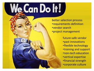 better selection process
•requirements definition
•vendor search
•project management

        future-safe vendor
        •past innovations
        •flexible technology
        •training and support
        •non-tech education
        •vertical expertise
        •financial strength
        •corporate culture
 
