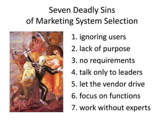 Seven Deadly Sins
of Marketing System Selection
           1. ignoring users
           2. lack of purpose
           3. no requirements
           4. talk only to leaders
           5. let the vendor drive
           6. focus on functions
           7. work without experts
 