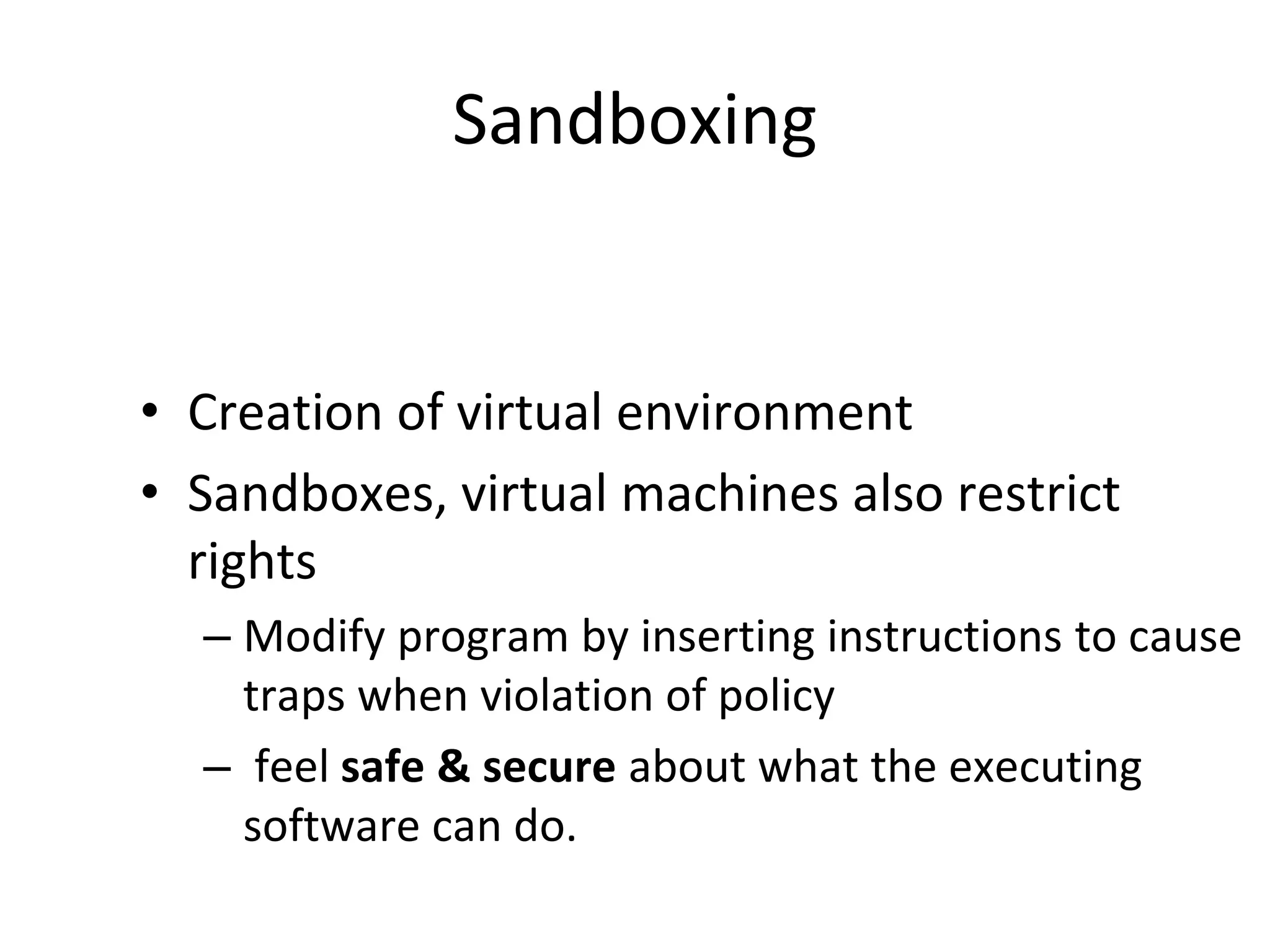 Sandboxing
• Creation of virtual environment
• Sandboxes, virtual machines also restrict
rights
– Modify program by inserting instructions to cause
traps when violation of policy
– feel safe & secure about what the executing
software can do.
 