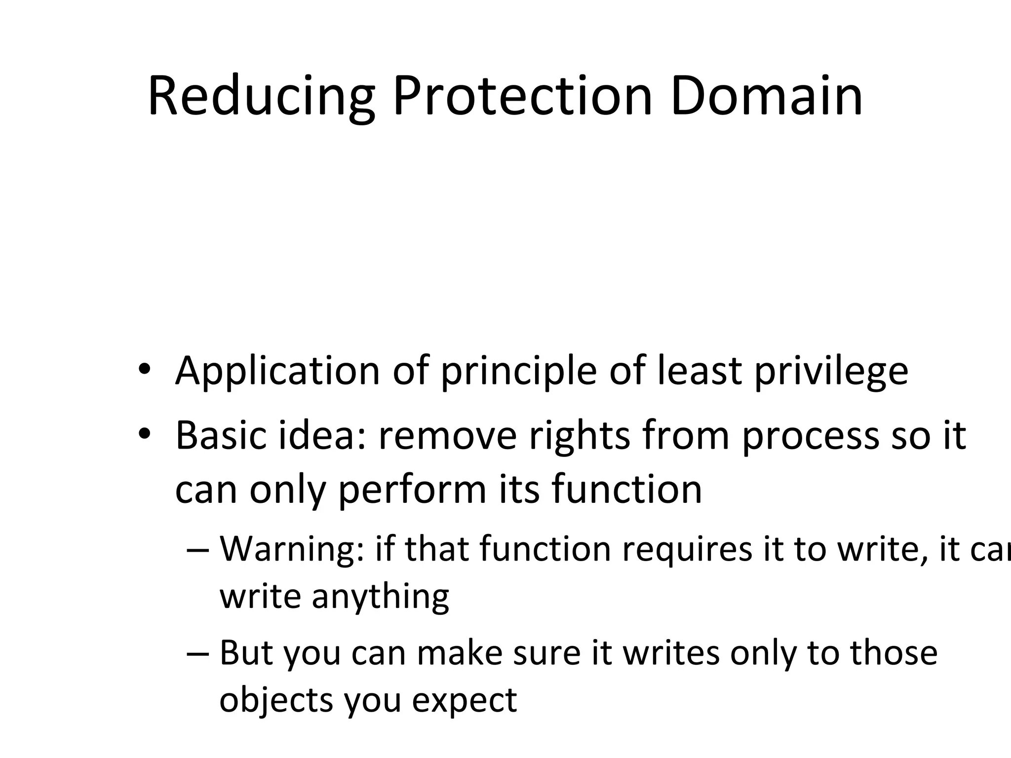 Reducing Protection Domain
• Application of principle of least privilege
• Basic idea: remove rights from process so it
can only perform its function
– Warning: if that function requires it to write, it can
write anything
– But you can make sure it writes only to those
objects you expect
 