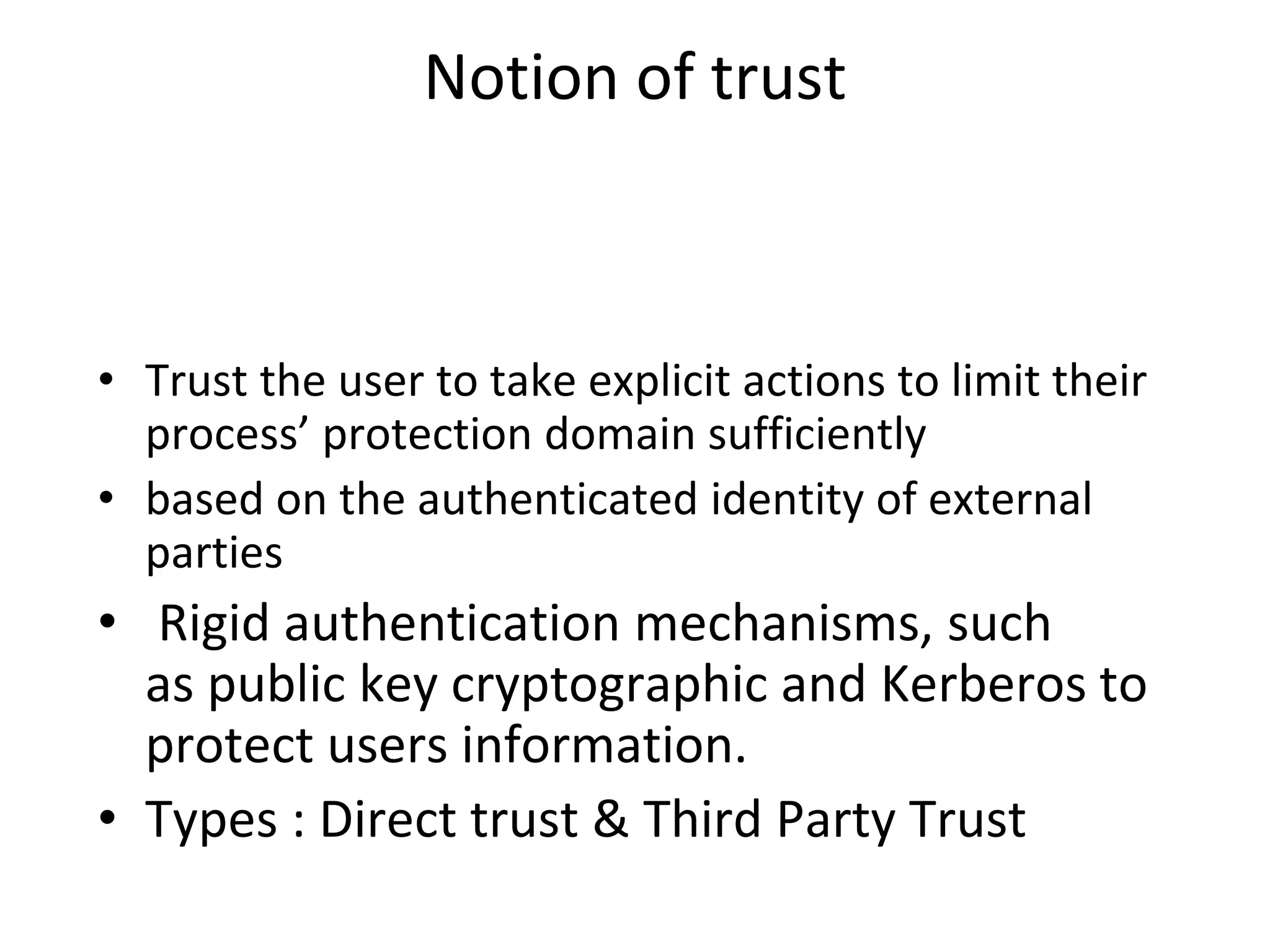 Notion of trust
• Trust the user to take explicit actions to limit their
process’ protection domain sufficiently
• based on the authenticated identity of external
parties
• Rigid authentication mechanisms, such
as public key cryptographic and Kerberos to
protect users information.
• Types : Direct trust & Third Party Trust
 