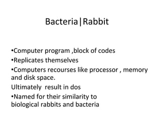 Bacteria|Rabbit
•Computer program ,block of codes
•Replicates themselves
•Computers recourses like processor , memory
and disk space.
Ultimately result in dos
•Named for their similarity to
biological rabbits and bacteria
 
